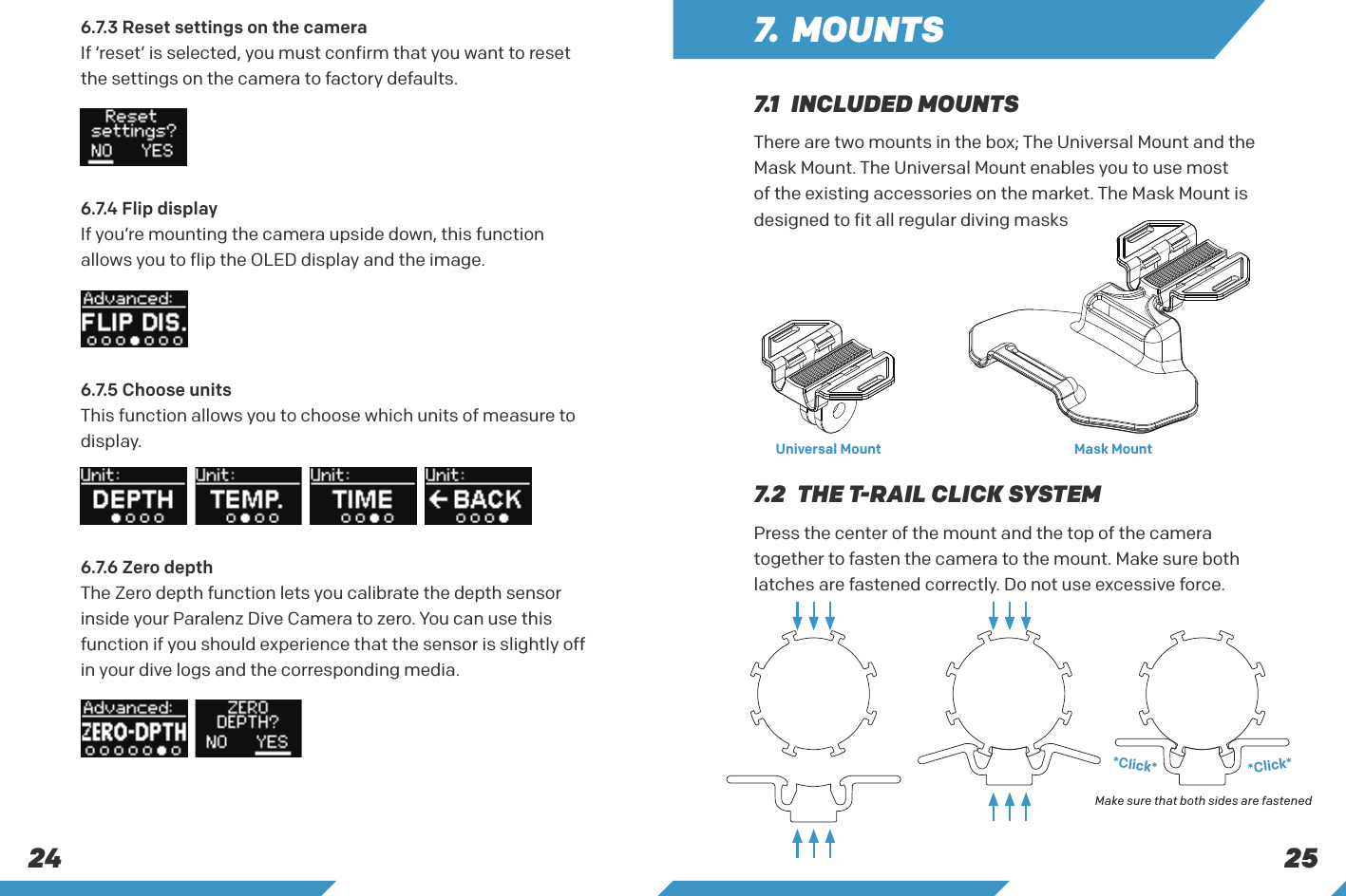 25246.7.4 Flip displayIf you&rsquo;re mounting the camera upside down, this function allows you to flip the OLED display and the image.6.7.5 Choose unitsThis function allows you to choose which units of measure to display.6.7.6 Zero depthThe Zero depth function lets you calibrate the depth sensor inside your Paralenz Dive Camera to zero. You can use this function if you should experience that the sensor is slightly off in your dive logs and the corresponding media.7.  MOUNTSThere are two mounts in the box; The Universal Mount and the Mask Mount. The Universal Mount enables you to use most of the existing accessories on the market. The Mask Mount is designed to fit all regular diving masksPress the center of the mount and the top of the camera together to fasten the camera to the mount. Make sure both latches are fastened correctly. Do not use excessive force.7.1  INCLUDED MOUNTS7.2  THE T-RAIL CLICK SYSTEMUniversal Mount Mask Mount*Click**Click*Make sure that both sides are fastened6.7.3 Reset settings on the camera If &lsquo;reset&rsquo; is selected, you must confirm that you want to reset the settings on the camera to factory defaults.