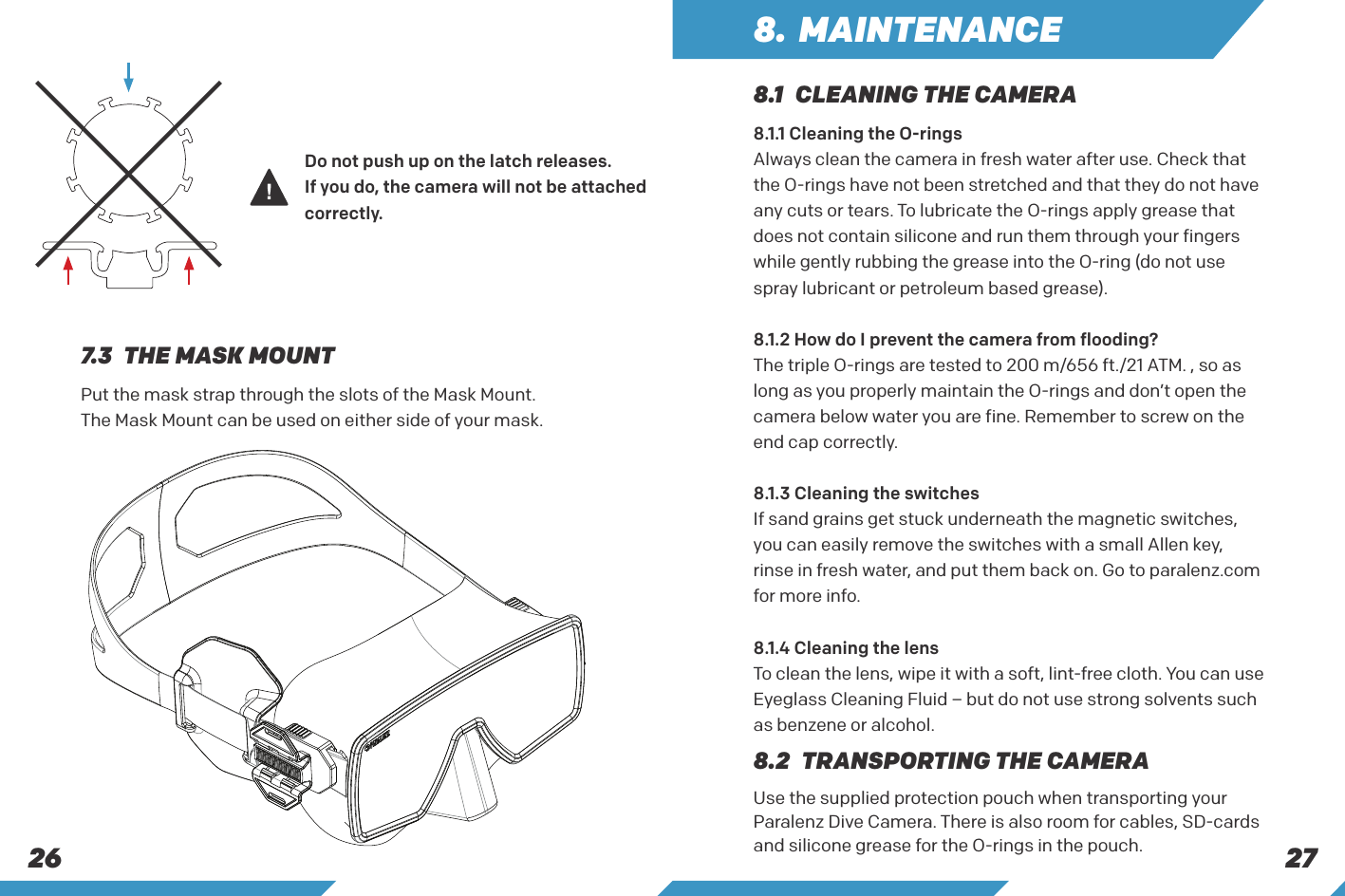2726Do not push up on the latch releases.If you do, the camera will not be attached correctly.Put the mask strap through the slots of the Mask Mount. The Mask Mount can be used on either side of your mask. 7.3  THE MASK MOUNT8. MAINTENANCE8.1  CLEANING THE CAMERA8.2  TRANSPORTING THE CAMERA8.1.1 Cleaning the O-ringsAlways clean the camera in fresh water after use. Check that the O-rings have not been stretched and that they do not have any cuts or tears. To lubricate the O-rings apply grease that does not contain silicone and run them through your fingers while gently rubbing the grease into the O-ring (do not use spray lubricant or petroleum based grease). 8.1.2 How do I prevent the camera from flooding?The triple O-rings are tested to 200 m/656 ft./21 ATM. , so as long as you properly maintain the O-rings and don&rsquo;t open the camera below water you are fine. Remember to screw on the end cap correctly.8.1.3 Cleaning the switchesIf sand grains get stuck underneath the magnetic switches, you can easily remove the switches with a small Allen key, rinse in fresh water, and put them back on. Go to paralenz.com for more info.8.1.4 Cleaning the lensTo clean the lens, wipe it with a soft, lint-free cloth. You can use Eyeglass Cleaning Fluid &ndash; but do not use strong solvents such as benzene or alcohol.Use the supplied protection pouch when transporting your Paralenz Dive Camera. There is also room for cables, SD-cards and silicone grease for the O-rings in the pouch.