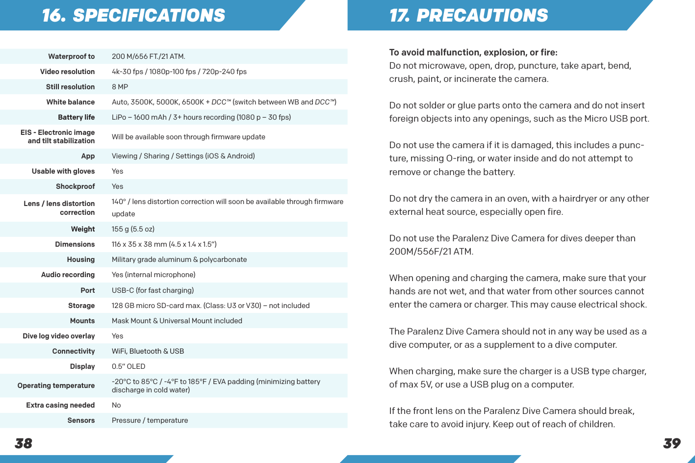 381 7.  PRECAUTIONSTo avoid malfunction, explosion, or fire:  Do not microwave, open, drop, puncture, take apart, bend, crush, paint, or incinerate the camera. Do not solder or glue parts onto the camera and do not insert foreign objects into any openings, such as the Micro USB port.  Do not use the camera if it is damaged, this includes a punc-ture, missing O-ring, or water inside and do not attempt to remove or change the battery. Do not dry the camera in an oven, with a hairdryer or any other external heat source, especially open fire.Do not use the Paralenz Dive Camera for dives deeper than 200M/556F/21 ATM.  When opening and charging the camera, make sure that your hands are not wet, and that water from other sources cannot enter the camera or charger. This may cause electrical shock.     The Paralenz Dive Camera should not in any way be used as a dive computer, or as a supplement to a dive computer. When charging, make sure the charger is a USB type charger, of max 5V, or use a USB plug on a computer.  If the front lens on the Paralenz Dive Camera should break, take care to avoid injury. Keep out of reach of children.Waterproof to 200 M/656 FT./21 ATM. Video resolution 4k-30 fps / 1080p-100 fps / 720p-240 fpsStill resolution 8 MPWhite balance Auto, 3500K, 5000K, 6500K + DCC&trade; (switch between WB and DCC&trade;)Battery life LiPo &ndash; 1600 mAh / 3+ hours recording (1080 p &ndash; 30 fps)EIS - Electronic imageand tilt stabilization Will be available soon through firmware updateApp Viewing / Sharing / Settings (iOS &amp; Android)Usable with gloves YesShockproof YesLens / lens distortion correction140&deg; / lens distortion correction will soon be available through firmware updateWeight 155 g (5.5 oz)Dimensions 116 x 35 x 38 mm (4.5 x 1.4 x 1.5&rdquo;)Housing Military grade aluminum &amp; polycarbonateAudio recording Yes (internal microphone)Port USB-C (for fast charging)Storage 128 GB micro SD-card max. (Class: U3 or V30) &ndash; not includedMounts Mask Mount &amp; Universal Mount includedDive log video overlay YesConnectivity WiFi, Bluetooth &amp; USBDisplay 0.5&rdquo; OLEDOperating temperature -20&deg;C to 85&deg;C / -4&deg;F to 185&deg;F / EVA padding (minimizing battery discharge in cold water)Extra casing needed NoSensors Pressure / temperature16. SPECIFICATIONS39