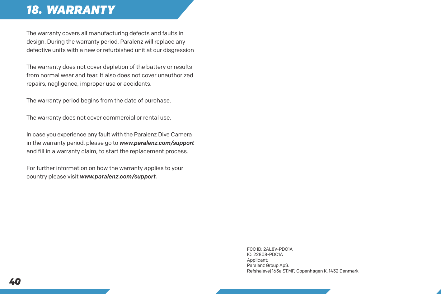 4018. WARRANTYThe warranty covers all manufacturing defects and faults in design. During the warranty period, Paralenz will replace any defective units with a new or refurbished unit at our disgressionThe warranty does not cover depletion of the battery or results from normal wear and tear. It also does not cover unauthorized repairs, negligence, improper use or accidents.The warranty period begins from the date of purchase. The warranty does not cover commercial or rental use. In case you experience any fault with the Paralenz Dive Camera in the warranty period, please go to www.paralenz.com/support and fill in a warranty claim, to start the replacement process.For further information on how the warranty applies to your country please visit www.paralenz.com/support.FCC ID: 2AL8V-PDC1AIC: 22808-PDC1AApplicant: Paralenz Group ApS.Refshalevej 163a ST.MF, Copenhagen K, 1432 Denmark