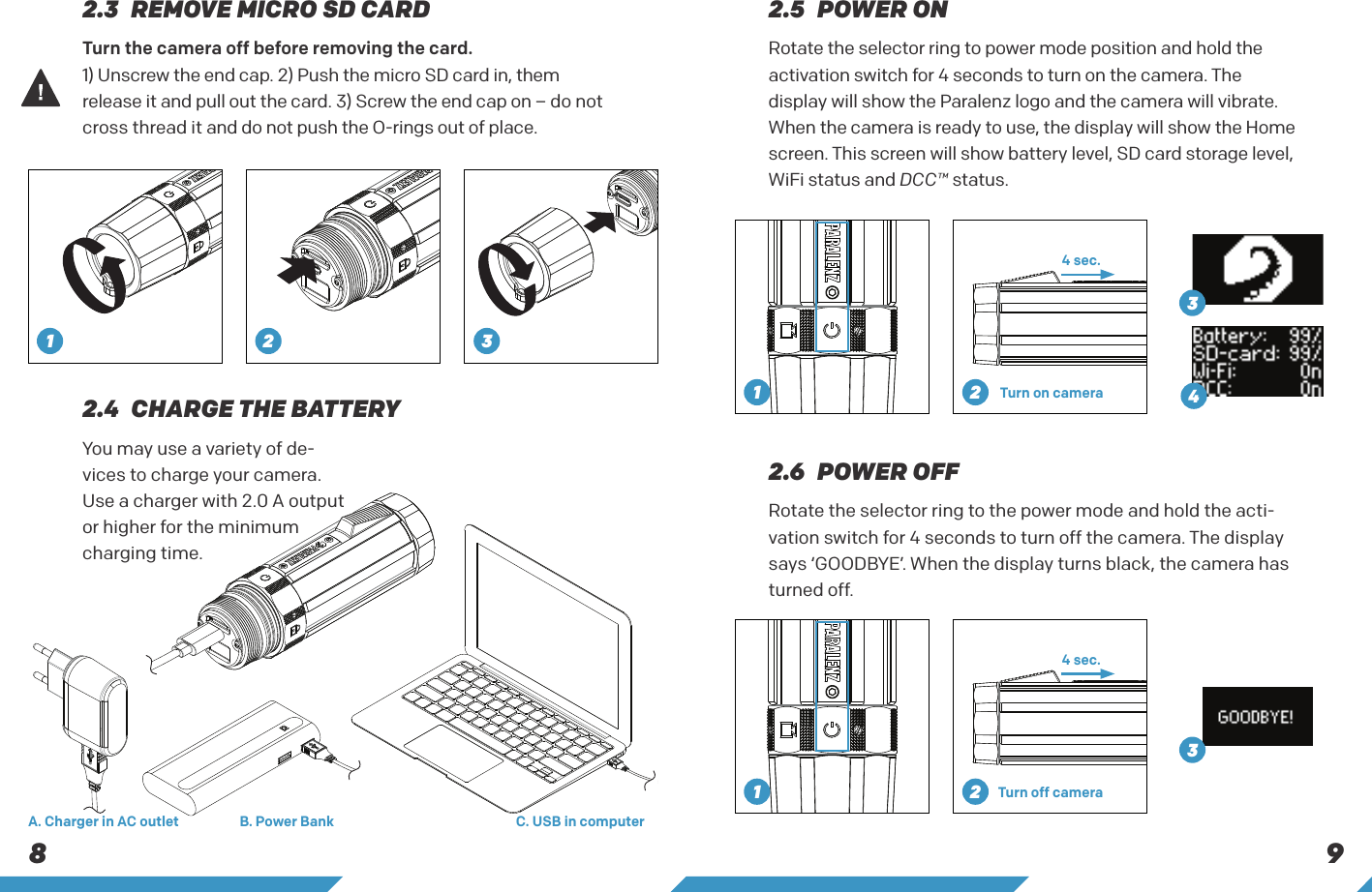 8 9Rotate the selector ring to power mode position and hold the activation switch for 4 seconds to turn on the camera. The display will show the Paralenz logo and the camera will vibrate. When the camera is ready to use, the display will show the Home screen. This screen will show battery level, SD card storage level, WiFi status and DCC&trade; status.Rotate the selector ring to the power mode and hold the acti-vation switch for 4 seconds to turn off the camera. The display says &lsquo;GOODBYE&rsquo;. When the display turns black, the camera has turned off.You may use a variety of de-vices to charge your camera. Use a charger with 2.0 A output or higher for the minimum charging time.2.3  REMOVE MICRO SD CARD 2.5  POWER ON2.4  CHARGE THE BATTERY2.6  POWER OFFTurn the camera off before removing the card.1) Unscrew the end cap. 2) Push the micro SD card in, them release it and pull out the card. 3) Screw the end cap on &ndash; do not cross thread it and do not push the O-rings out of place.C. USB in computerB. Power BankA. Charger in AC outlet4 sec.4 sec.Turn on cameraTurn off camera12 31 2341 23