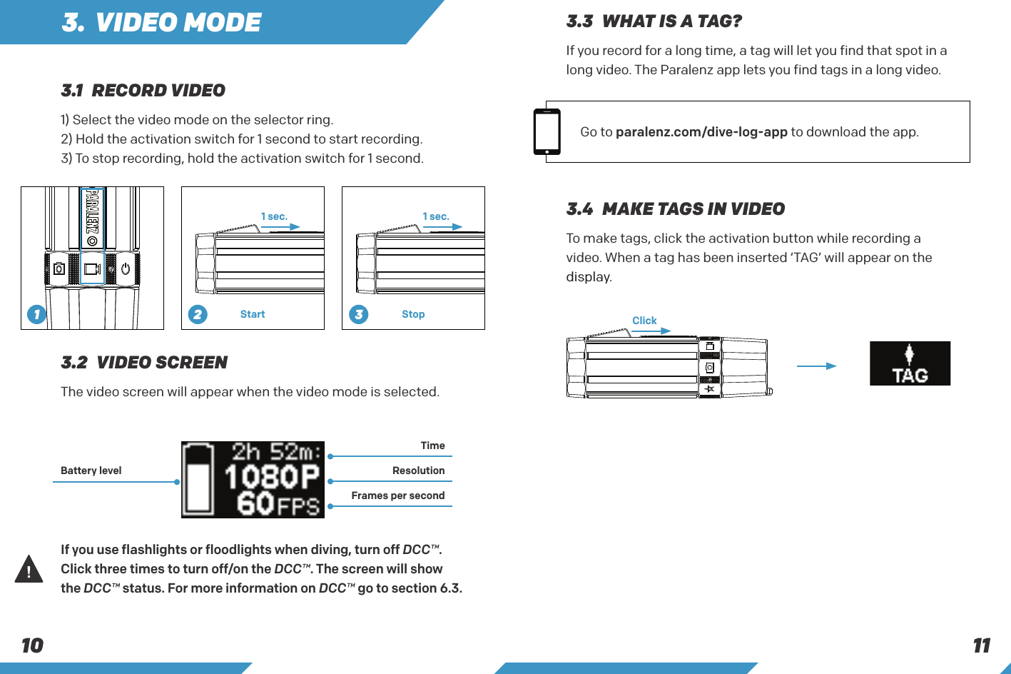 11103. VIDEO MODE1) Select the video mode on the selector ring.2) Hold the activation switch for 1 second to start recording.3) To stop recording, hold the activation switch for 1 second.To make tags, click the activation button while recording a video. When a tag has been inserted &lsquo;TAG&rsquo; will appear on the display.The video screen will appear when the video mode is selected.If you use flashlights or floodlights when diving, turn off DCC&trade;. Click three times to turn off/on the DCC&trade;. The screen will show the DCC&trade; status. For more information on DCC&trade; go to section 6.3.1 sec.Click1 sec.Start Stop3.4  MAKE TAGS IN VIDEO3.2  VIDEO SCREENBattery levelTime ResolutionFrames per second3.1  RECORD VIDEOIf you record for a long time, a tag will let you find that spot in a long video. The Paralenz app lets you find tags in a long video.Go to paralenz.com/dive-log-app to download the app. 3.3  WHAT IS A TAG?1 2 3
