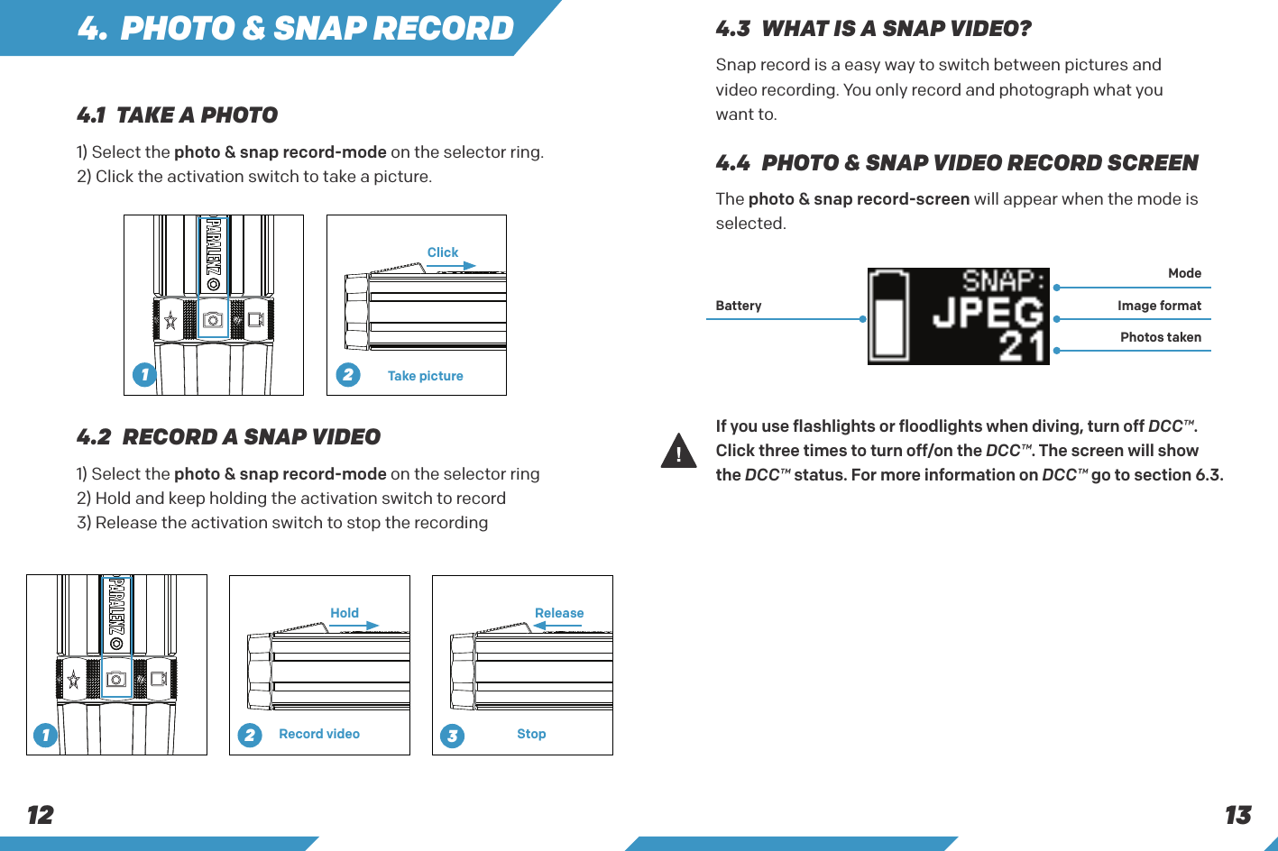 13124. PHOTO &amp; SNAP RECORDThe photo &amp; snap record-screen will appear when the mode is selected.If you use flashlights or floodlights when diving, turn off DCC&trade;. Click three times to turn off/on the DCC&trade;. The screen will show the DCC&trade; status. For more information on DCC&trade; go to section 6.3.4.4  PHOTO &amp; SNAP VIDEO RECORD SCREENMode Battery Image formatPhotos taken1) Select the photo &amp; snap record-mode on the selector ring2) Hold and keep holding the activation switch to record3) Release the activation switch to stop the recording4.2  RECORD A SNAP VIDEOHold ReleaseRecord video Stop1) Select the photo &amp; snap record-mode on the selector ring.2) Click the activation switch to take a picture.ClickTake picture4.1  TAKE A PHOTOSnap record is a easy way to switch between pictures and video recording. You only record and photograph what you want to.4.3  WHAT IS A SNAP VIDEO?21231