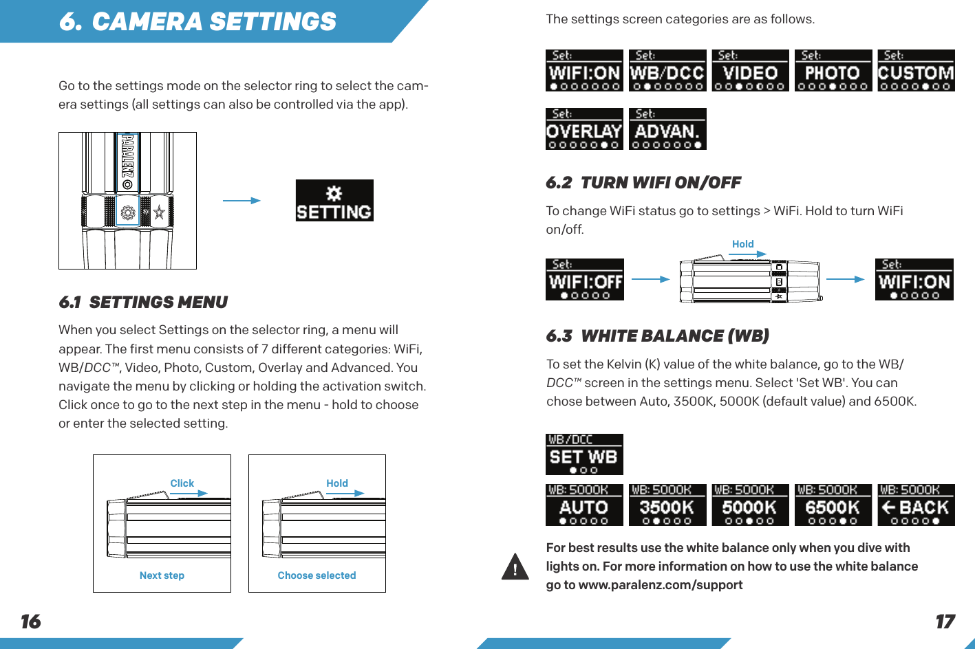 1716Go to the settings mode on the selector ring to select the cam-era settings (all settings can also be controlled via the app).When you select Settings on the selector ring, a menu will appear. The first menu consists of 7 different categories: WiFi, WB/DCC&trade;, Video, Photo, Custom, Overlay and Advanced. You navigate the menu by clicking or holding the activation switch. Click once to go to the next step in the menu - hold to choose or enter the selected setting.The settings screen categories are as follows.To change WiFi status go to settings > WiFi. Hold to turn WiFi on/off.To set the Kelvin (K) value of the white balance, go to the WB/DCC&trade; screen in the settings menu. Select 'Set WB'. You can chose between Auto, 3500K, 5000K (default value) and 6500K.6. CAMERA SETTINGS6.1  SETTINGS MENU6.2  TURN WIFI ON/OFF6.3   WHITE BALANCE (WB)Click HoldNext step Choose selectedHoldFor best results use the white balance only when you dive with lights on. For more information on how to use the white balance go to www.paralenz.com/support 