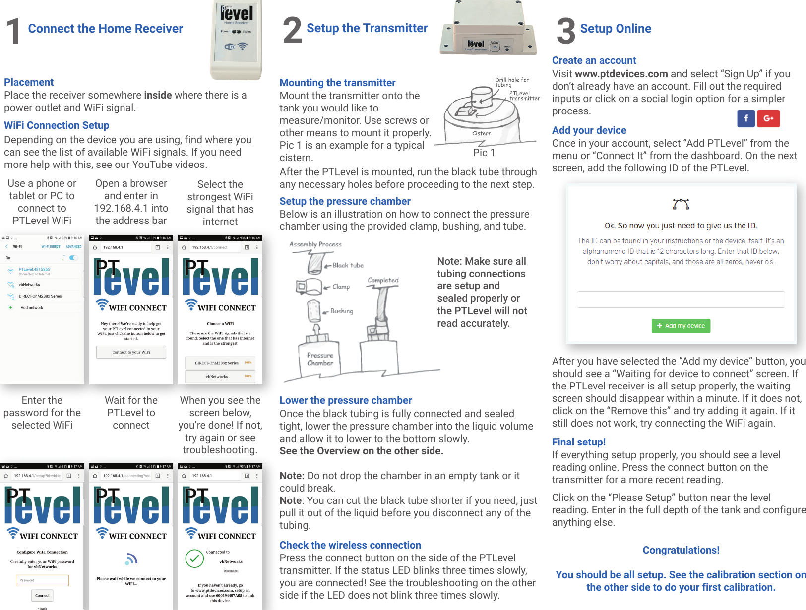 1Connect the Home ReceiverPlacementPlace the receiver somewhere inside where there is a power outlet and WiFi signal.Use a phone or tablet or PC to connect to PTLevel WiFiOpen a browser and enter in 192.168.4.1 into the address barSelect the strongest WiFi signal that has internetEnter the password for the selected WiFiWait for the PTLevel to connectWhen you see the screen below, you&rsquo;re done! If not, try again or see troubleshooting.2Setup the TransmitterMount the transmitter onto the tank you would like to measure/monitor. Use screws or other means to mount it properly. Pic 1 is an example for a typical cistern.Mounting the transmitterPTLevel transmitterDrill hole for tubingCisternWiFi Connection SetupPic 1Setup the pressure chamberBelow is an illustration on how to connect the pressure chamber using the provided clamp, bushing, and tube.After the PTLevel is mounted, run the black tube through any necessary holes before proceeding to the next step.Depending on the device you are using, find where you can see the list of available WiFi signals. If you need more help with this, see our YouTube videos.Lower the pressure chamberOnce the black tubing is fully connected and sealed tight, lower the pressure chamber into the liquid volume and allow it to lower to the bottom slowly. See the Overview on the other side.Note: Do not drop the chamber in an empty tank or it could break.Note: You can cut the black tube shorter if you need, just pull it out of the liquid before you disconnect any of the tubing. Check the wireless connectionPress the connect button on the side of the PTLevel transmitter. If the status LED blinks three times slowly, you are connected! See the troubleshooting on the other side if the LED does not blink three times slowly.3Setup OnlineCreate an accountVisit www.ptdevices.com and select &ldquo;Sign Up&rdquo; if you don&rsquo;t already have an account. Fill out the required inputs or click on a social login option for a simpler process.Final setup!If everything setup properly, you should see a level reading online. Press the connect button on the transmitter for a more recent reading.After you have selected the &ldquo;Add my device&rdquo; button, you should see a &ldquo;Waiting for device to connect&rdquo; screen. If the PTLevel receiver is all setup properly, the waiting screen should disappear within a minute. If it does not, click on the &ldquo;Remove this&rdquo; and try adding it again. If it still does not work, try connecting the WiFi again.Click on the &ldquo;Please Setup&rdquo; button near the level reading. Enter in the full depth of the tank and configure anything else. Congratulations! You should be all setup. See the calibration section on the other side to do your first calibration.Add your deviceOnce in your account, select &ldquo;Add PTLevel&rdquo; from the menu or &ldquo;Connect It&rdquo; from the dashboard. On the next screen, add the following ID of the PTLevel.Note: Make sure all tubing connections are setup and sealed properly or the PTLevel will not read accurately.