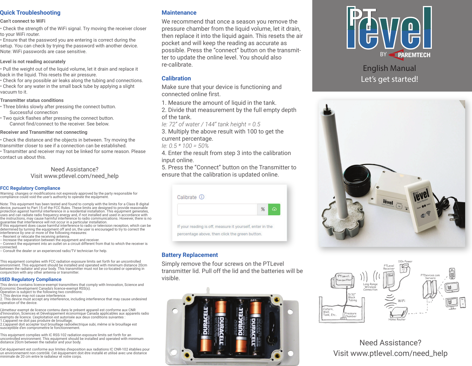 levelBYPAREMTECHEnglish ManualLet&rsquo;s get started!PTDevices.comServers110v PowerPTLevelReceiverHome RouterWiFiLong Range Wireless Connection5/32&rdquo;Black TubingPressureChamberCistern,Well,Tank, Etc..Quick Troubleshooting MaintenanceCalibrationCan&rsquo;t connect to WiFi&bull; Check the strength of the WiFi signal. Try moving the receiver closer to your WiFi router.&bull; Ensure that the password you are entering is correct during the setup. You can check by trying the password with another device. Note: WiFi passwords are case sensitive.Level is not reading accurately&bull; Pull the weight out of the liquid volume, let it drain and replace it back in the liquid. This resets the air pressure.&bull; Check for any possible air leaks along the tubing and connections.&bull; Check for any water in the small back tube by applying a slight vacuum to it.Transmitter status conditions&bull; Three blinks slowly after pressing the connect button.        Successful connection&bull; Two quick flashes after pressing the connect button.        Cannot find/connect to the receiver. See below.Receiver and Transmitter not connecting&bull; Check the distance and the objects in between. Try moving the transmitter closer to see if a connection can be established.&bull; Transmitter and receiver may not be linked for some reason. Please contact us about this.We recommend that once a season you remove the pressure chamber from the liquid volume, let it drain, then replace it into the liquid again. This resets the air pocket and will keep the reading as accurate as possible. Press the &ldquo;connect&rdquo; button on the transmit-ter to update the online level. You should also re-calibrate.1. Measure the amount of liquid in the tank.2. Divide that measurement by the full empty depth of the tank.Ie: 72&rdquo; of water / 144&rdquo; tank height = 0.53. Multiply the above result with 100 to get the current percentage.Ie: 0.5 * 100 = 50%4. Enter the result from step 3 into the calibration input online.5. Press the &ldquo;Connect&rdquo; button on the Transmitter to ensure that the calibration is updated online.Make sure that your device is functioning and connected online first.Battery ReplacementSimply remove the four screws on the PTLevel transmitter lid. Pull off the lid and the batteries will be visible.Need Assistance?Visit www.ptlevel.com/need_helpNeed Assistance?Visit www.ptlevel.com/need_helpFCC Regulatory ComplianceWarning: changes or modifications not expressly approved by the party responsible for compliance could void the user&rsquo;s authority to operate the equipment.Note: This equipment has been tested and found to comply with the limits for a Class B digital device, pursuant to Part 15 of the FCC Rules. These limits are designed to provide reasonable protection against harmful interference in a residential installation. This equipment generates, uses and can radiate radio frequency energy and, if not installed and used in accordance with the instructions, may cause harmful interference to radio communications. However, there is no guarantee that interference will not occur in a particular installation.If this equipment does cause harmful interference to radio or television reception, which can be determined by turning the equipment off and on, the user is encouraged to try to correct the interference by one or more of the following measures:-- Reorient or relocate the receiving antenna.-- Increase the separation between the equipment and receiver.-- Connect the equipment into an outlet on a circuit different from that to which the receiver is connected.-- Consult the dealer or an experienced radio/TV technician for help.This equipment complies with FCC radiation exposure limits set forth for an uncontrolled environment. This equipment should be installed and operated with minimum distance 20cm between the radiator and your body. This transmitter must not be co-located or operating in conjunction with any other antenna or transmitter.ISED Regulatory ComplianceThis device contains licence-exempt transmitters that comply with Innovation, Science and Economic Development Canada&rsquo;s licence-exempt RSS(s).Operation is subject to the following two conditions:1.This device may not cause interference.2. This device must accept any interference, including interference that may cause undesired operation of the device.L&rsquo;&eacute;metteur exempt de licence contenu dans le pr&eacute;sent appareil est conforme aux CNR d&rsquo;Innovation, Sciences et D&eacute;veloppement &eacute;conomique Canada applicables aux appareils radio exempts de licence. L&rsquo;exploitation est autoris&eacute;e aux deux conditions suivantes :1.L&rsquo;appareil ne doit pas produire de brouillage;2.L&rsquo;appareil doit accepter tout brouillage radio&eacute;lectrique subi, m&ecirc;me si le brouillage est susceptible d&rsquo;en compromettre le fonctionnement.This equipment complies with IC RSS-102 radiation exposure limits set forth for an uncontrolled environment. This equipment should be installed and operated with minimum distance 20cm between the radiator and your body.Cet &eacute;quipement est conforme aux limites d'exposition aux radiations IC CNR-102 &eacute;tablies pour un environnement non contr&ocirc;l&eacute;. Cet &eacute;quipement doit &ecirc;tre install&eacute; et utilis&eacute; avec une distance minimale de 20 cm entre le radiateur et votre corps.