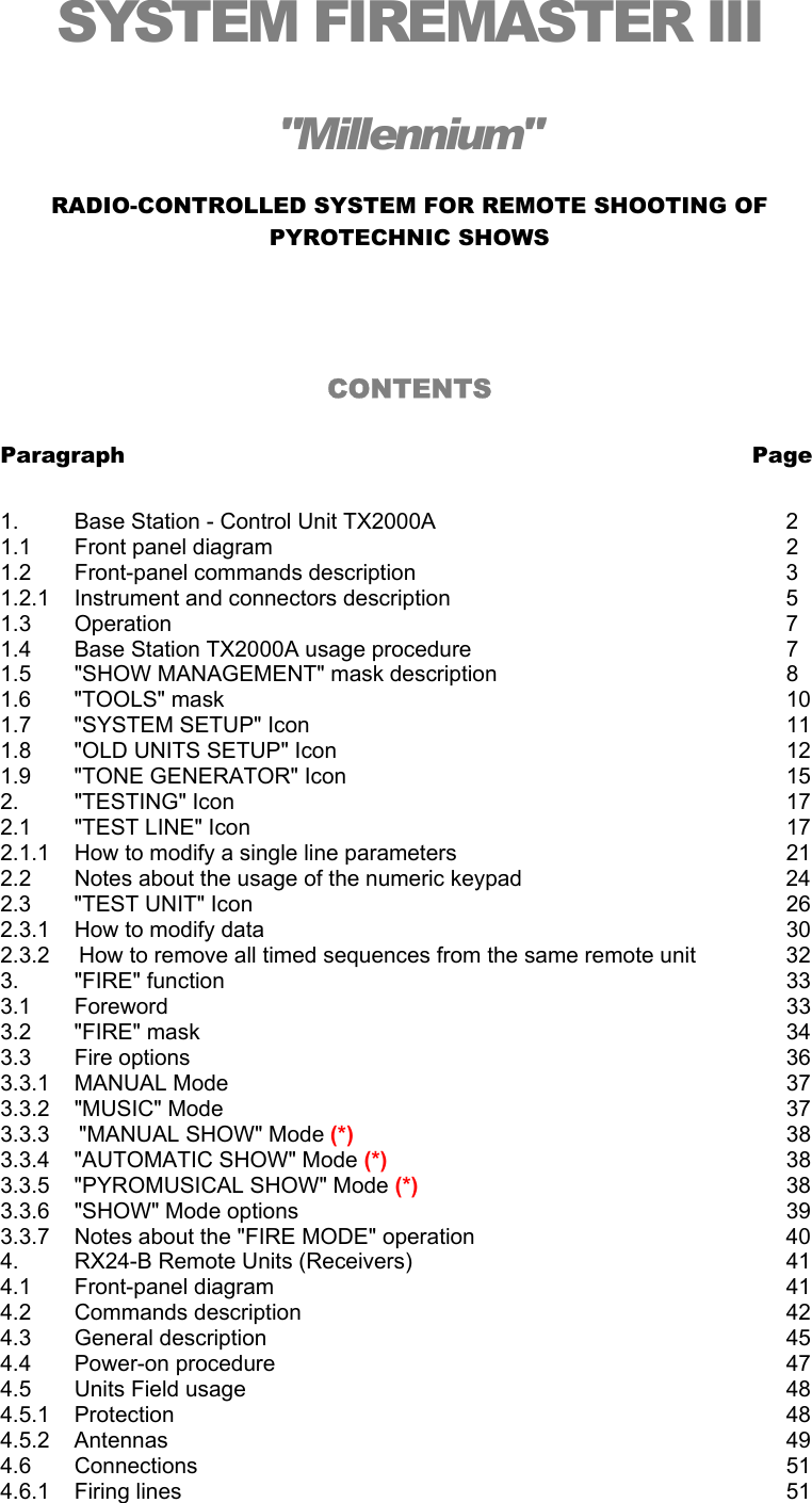 SYSTEM FIREMASTER III "Millennium" RADIO-CONTROLLED SYSTEM FOR REMOTE SHOOTING OF PYROTECHNIC SHOWS   CONTENTS  Paragraph               Page  1.         Base Station - Control Unit TX2000A          2 1.1       Front panel diagram              2 1.2       Front-panel commands description          3   1.2.1    Instrument and connectors description          5 1.3       Operation                7    1.4       Base Station TX2000A usage procedure     7    1.5       "SHOW MANAGEMENT" mask description        8 1.6       "TOOLS" mask                10     1.7       "SYSTEM SETUP" Icon             11    1.8       "OLD UNITS SETUP" Icon            12 1.9       "TONE GENERATOR" Icon            15 2.         "TESTING" Icon               17 2.1       "TEST LINE" Icon              17    2.1.1    How to modify a single line parameters          21    2.2       Notes about the usage of the numeric keypad        24                 2.3       "TEST UNIT" Icon              26    2.3.1    How to modify data              30 2.3.2  How to remove all timed sequences from the same remote unit    32    3.         "FIRE" function                33 3.1       Foreword        33 3.2       "FIRE" mask                34 3.3       Fire options                36 3.3.1    MANUAL Mode        37 3.3.2    "MUSIC" Mode        37 3.3.3   "MANUAL SHOW" Mode (*)       38 3.3.4    "AUTOMATIC SHOW" Mode (*)       38 3.3.5    "PYROMUSICAL SHOW" Mode (*)     38 3.3.6    "SHOW" Mode options              39 3.3.7    Notes about the "FIRE MODE" operation        40 4.         RX24-B Remote Units (Receivers)          41 4.1       Front-panel diagram              41 4.2       Commands description              42 4.3       General description              45 4.4       Power-on procedure              47 4.5       Units Field usage              48 4.5.1    Protection        48 4.5.2    Antennas         49 4.6       Connections        51 4.6.1    Firing lines        51 
