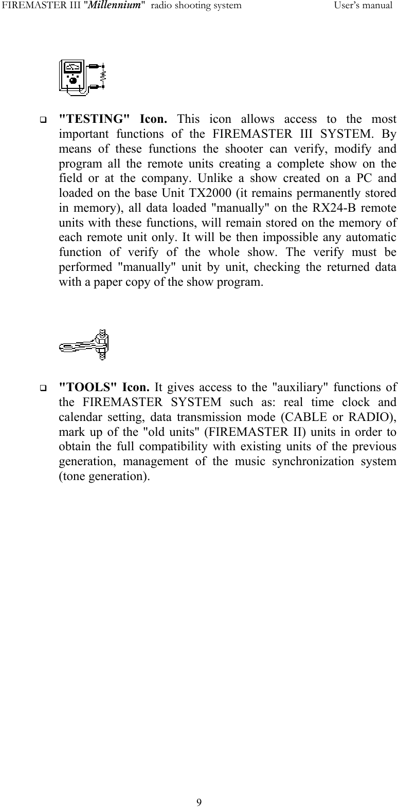FIREMASTER III "Millennium"  radio shooting system           User&rsquo;s manual  9    "TESTING" Icon. This icon allows access to the most important functions of the FIREMASTER III SYSTEM. By means of these functions the shooter can verify, modify and program all the remote units creating a complete show on the field or at the company. Unlike a show created on a PC and loaded on the base Unit TX2000 (it remains permanently stored in memory), all data loaded "manually" on the RX24-B remote units with these functions, will remain stored on the memory of each remote unit only. It will be then impossible any automatic function of verify of the whole show. The verify must be performed "manually" unit by unit, checking the returned data with a paper copy of the show program.      "TOOLS" Icon. It gives access to the "auxiliary" functions of the FIREMASTER SYSTEM such as: real time clock and calendar setting, data transmission mode (CABLE or RADIO), mark up of the "old units" (FIREMASTER II) units in order to obtain the full compatibility with existing units of the previous generation, management of the music synchronization system (tone generation).   