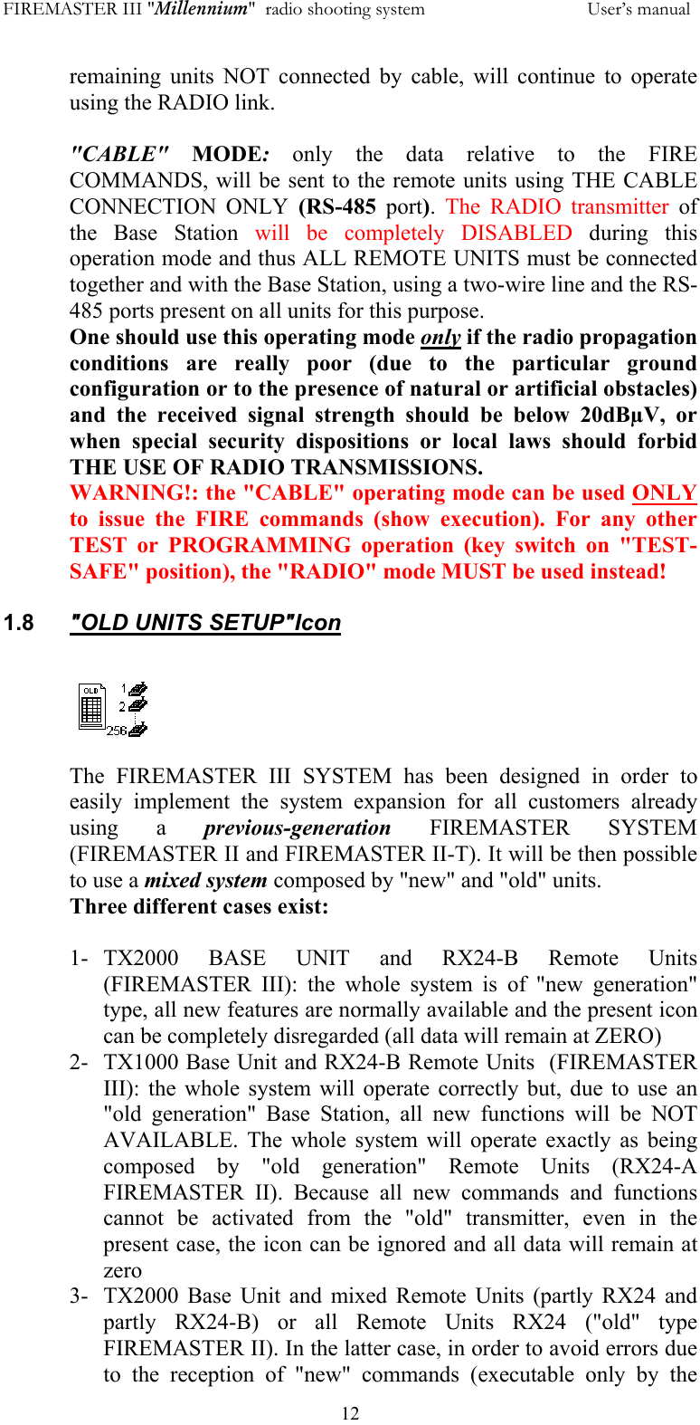 FIREMASTER III "Millennium"  radio shooting system           User&rsquo;s manual  12remaining units NOT connected by cable, will continue to operate using the RADIO link.  "CABLE" MODE: only the data relative to the FIRE COMMANDS, will be sent to the remote units using THE CABLE CONNECTION ONLY (RS-485 port).  The RADIO transmitter of the Base Station will be completely DISABLED during this operation mode and thus ALL REMOTE UNITS must be connected together and with the Base Station, using a two-wire line and the RS-485 ports present on all units for this purpose.  One should use this operating mode only if the radio propagation conditions are really poor (due to the particular ground configuration or to the presence of natural or artificial obstacles) and the received signal strength should be below 20dB&micro;V, or when special security dispositions or local laws should forbid THE USE OF RADIO TRANSMISSIONS. WARNING!: the "CABLE" operating mode can be used ONLY to issue the FIRE commands (show execution). For any other TEST or PROGRAMMING operation (key switch on "TEST-SAFE" position), the "RADIO" mode MUST be used instead!  1.8  "OLD UNITS SETUP"Icon   The FIREMASTER III SYSTEM has been designed in order to easily implement the system expansion for all customers already using a previous-generation FIREMASTER SYSTEM (FIREMASTER II and FIREMASTER II-T). It will be then possible to use a mixed system composed by "new" and "old" units. Three different cases exist:  1- TX2000 BASE UNIT and RX24-B Remote Units (FIREMASTER III): the whole system is of "new generation" type, all new features are normally available and the present icon can be completely disregarded (all data will remain at ZERO) 2-  TX1000 Base Unit and RX24-B Remote Units  (FIREMASTER III): the whole system will operate correctly but, due to use an "old generation" Base Station, all new functions will be NOT AVAILABLE. The whole system will operate exactly as being composed by "old generation" Remote Units (RX24-A FIREMASTER II). Because all new commands and functions cannot be activated from the "old" transmitter, even in the present case, the icon can be ignored and all data will remain at zero 3-  TX2000 Base Unit and mixed Remote Units (partly RX24 and partly RX24-B) or all Remote Units RX24 ("old" type FIREMASTER II). In the latter case, in order to avoid errors due to the reception of "new" commands (executable only by the 