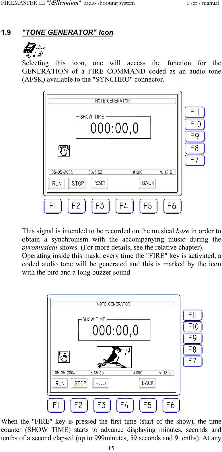 FIREMASTER III "Millennium"  radio shooting system           User&rsquo;s manual  15 1.9  "TONE GENERATOR" Icon Selecting this icon, one will access the function for the GENERATION of a FIRE COMMAND coded as an audio tone (AFSK) available to the "SYNCHRO" connector.  This signal is intended to be recorded on the musical base in order to obtain a synchronism with the accompanying music during the pyromusical shows. (For more details, see the relative chapter). Operating inside this mask, every time the "FIRE" key is activated, a coded audio tone will be generated and this is marked by the icon with the bird and a long buzzer sound.   When the "FIRE" key is pressed the first time (start of the show), the time counter (SHOW TIME) starts to advance displaying minutes, seconds and tenths of a second elapsed (up to 999minutes, 59 seconds and 9 tenths). At any 