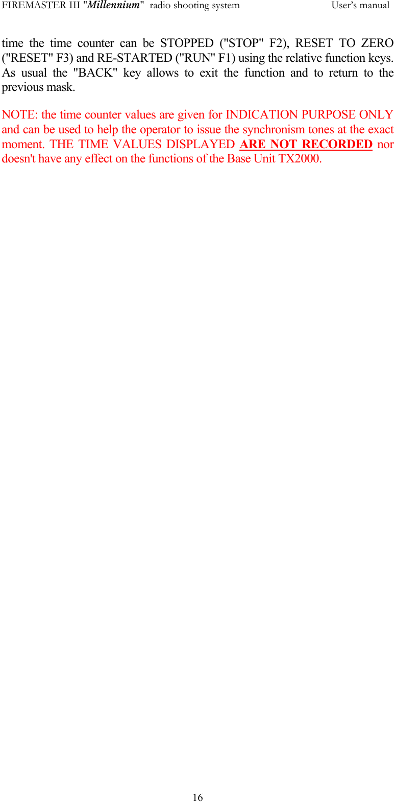 FIREMASTER III "Millennium"  radio shooting system           User&rsquo;s manual  16time the time counter can be STOPPED ("STOP" F2), RESET TO ZERO ("RESET" F3) and RE-STARTED ("RUN" F1) using the relative function keys. As usual the "BACK" key allows to exit the function and to return to the previous mask. NOTE: the time counter values are given for INDICATION PURPOSE ONLY and can be used to help the operator to issue the synchronism tones at the exact moment. THE TIME VALUES DISPLAYED ARE NOT RECORDED nor doesn't have any effect on the functions of the Base Unit TX2000.   