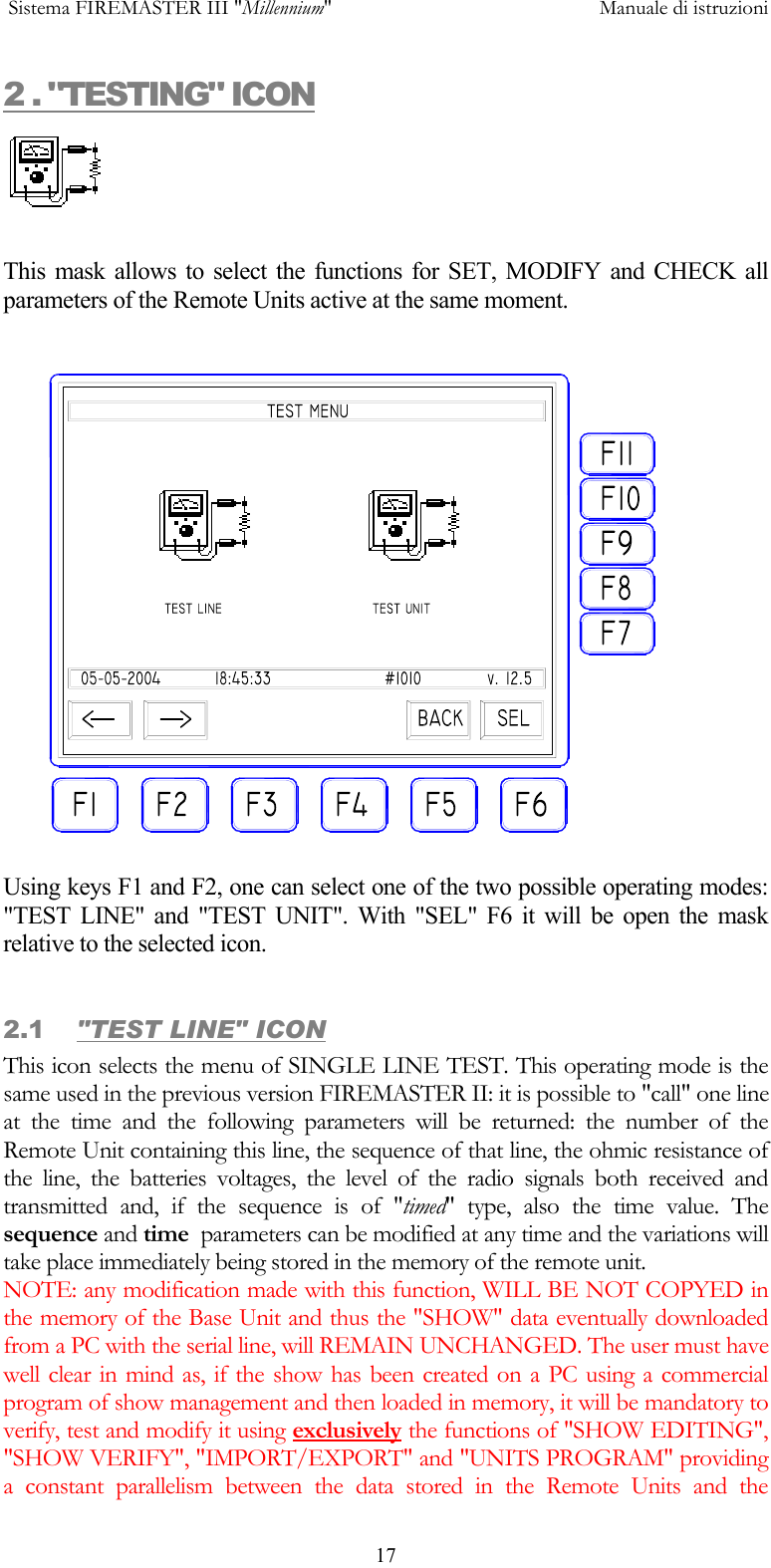  Sistema FIREMASTER III "Millennium"     Manuale di istruzioni      172 . "TESTING" ICON   This mask allows to select the functions for SET, MODIFY and CHECK all parameters of the Remote Units active at the same moment.  Using keys F1 and F2, one can select one of the two possible operating modes: "TEST LINE" and "TEST UNIT". With "SEL" F6 it will be open the mask relative to the selected icon.  2.1  "TEST LINE" ICON This icon selects the menu of SINGLE LINE TEST. This operating mode is the same used in the previous version FIREMASTER II: it is possible to "call" one line at the time and the following parameters will be returned: the number of the Remote Unit containing this line, the sequence of that line, the ohmic resistance of the line, the batteries voltages, the level of the radio signals both received and transmitted and, if the sequence is of "timed" type, also the time value. The sequence and time  parameters can be modified at any time and the variations will take place immediately being stored in the memory of the remote unit. NOTE: any modification made with this function, WILL BE NOT COPYED in the memory of the Base Unit and thus the "SHOW" data eventually downloaded from a PC with the serial line, will REMAIN UNCHANGED. The user must have well clear in mind as, if the show has been created on a PC using a commercial program of show management and then loaded in memory, it will be mandatory to verify, test and modify it using exclusively the functions of "SHOW EDITING", "SHOW VERIFY", "IMPORT/EXPORT" and "UNITS PROGRAM" providing a constant parallelism between the data stored in the Remote Units and the 