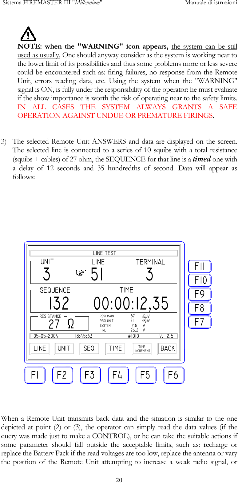  Sistema FIREMASTER III "Millennium"     Manuale di istruzioni      20NOTE: when the "WARNING" icon appears, the system can be still used as usually. One should anyway consider as the system is working near to the lower limit of its possibilities and thus some problems more or less severe could be encountered such as: firing failures, no response from the Remote Unit, errors reading data, etc. Using the system when the "WARNING" signal is ON, is fully under the responsibility of the operator: he must evaluate if the show importance is worth the risk of operating near to the safety limits. IN ALL CASES THE SYSTEM ALWAYS GRANTS A SAFE OPERATION AGAINST UNDUE OR PREMATURE FIRINGS.   3)  The selected Remote Unit ANSWERS and data are displayed on the screen. The selected line is connected to a series of 10 squibs with a total resistance (squibs + cables) of 27 ohm, the SEQUENCE for that line is a timed one with a delay of 12 seconds and 35 hundredths of second. Data will appear as follows:          When a Remote Unit transmits back data and the situation is similar to the one depicted at point (2) or (3), the operator can simply read the data values (if the query was made just to make a CONTROL), or he can take the suitable actions if some parameter should fall outside the acceptable limits, such as: recharge or replace the Battery Pack if the read voltages are too low, replace the antenna or vary the position of the Remote Unit attempting to increase a weak radio signal, or 