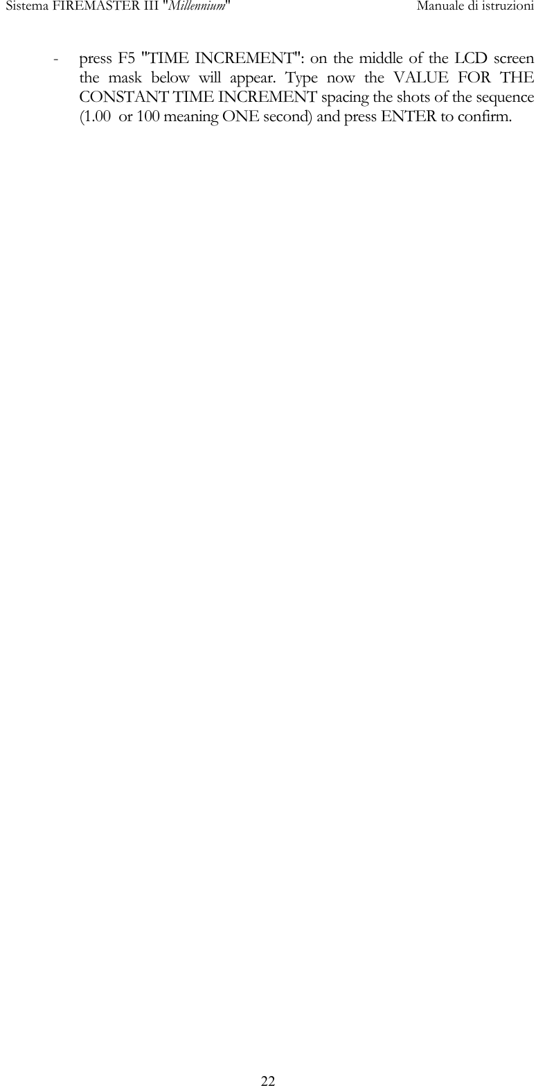  Sistema FIREMASTER III "Millennium"     Manuale di istruzioni      22-  press F5 "TIME INCREMENT": on the middle of the LCD screen the mask below will appear. Type now the VALUE FOR THE CONSTANT TIME INCREMENT spacing the shots of the sequence (1.00  or 100 meaning ONE second) and press ENTER to confirm.  