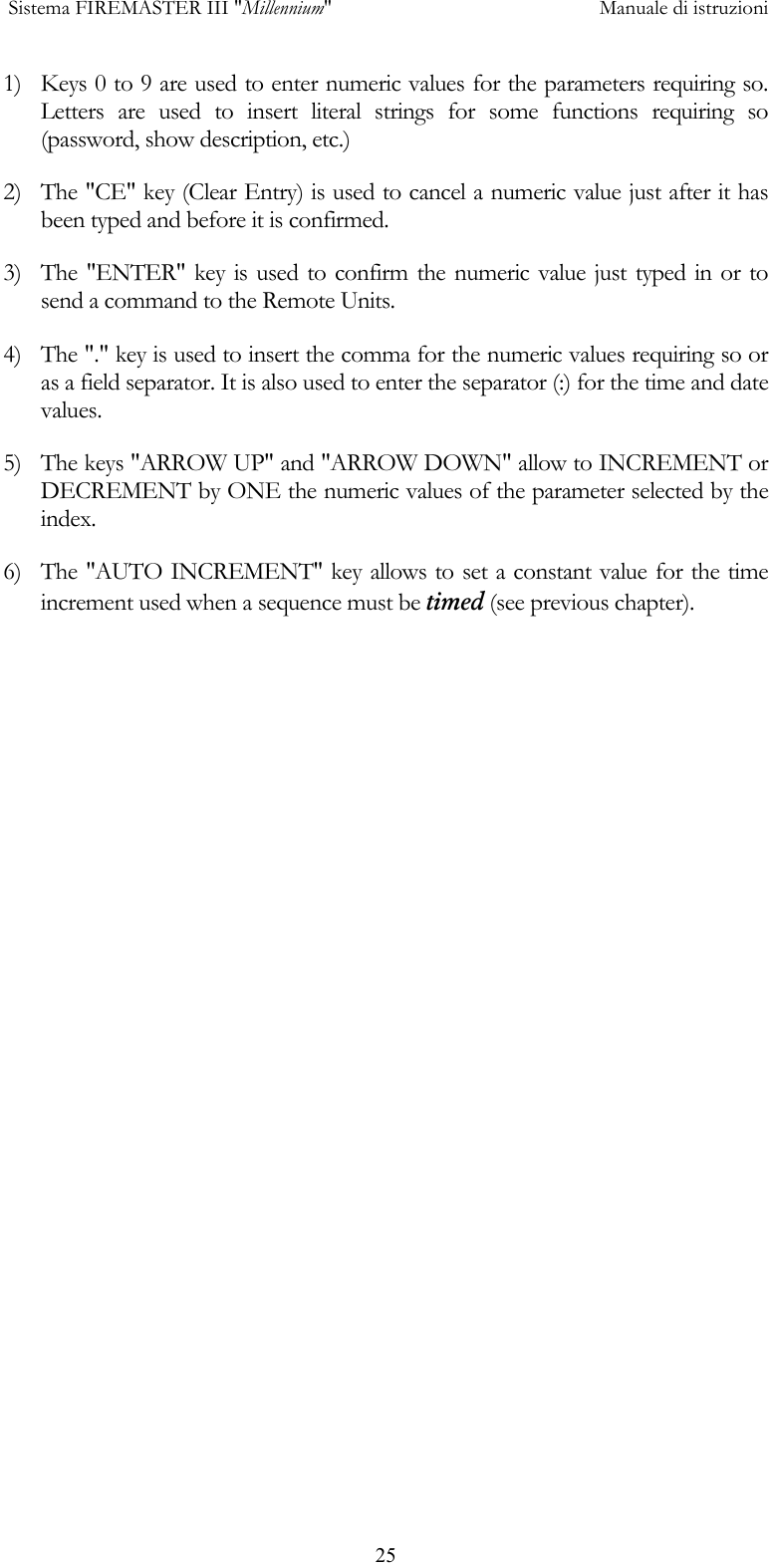  Sistema FIREMASTER III "Millennium"     Manuale di istruzioni      251)  Keys 0 to 9 are used to enter numeric values for the parameters requiring so. Letters are used to insert literal strings for some functions requiring so (password, show description, etc.) 2)  The "CE" key (Clear Entry) is used to cancel a numeric value just after it has been typed and before it is confirmed. 3)  The "ENTER" key is used to confirm the numeric value just typed in or to send a command to the Remote Units. 4)  The "." key is used to insert the comma for the numeric values requiring so or as a field separator. It is also used to enter the separator (:) for the time and date values. 5)  The keys "ARROW UP" and "ARROW DOWN" allow to INCREMENT or DECREMENT by ONE the numeric values of the parameter selected by the index. 6)  The "AUTO INCREMENT" key allows to set a constant value for the time increment used when a sequence must be timed (see previous chapter).  