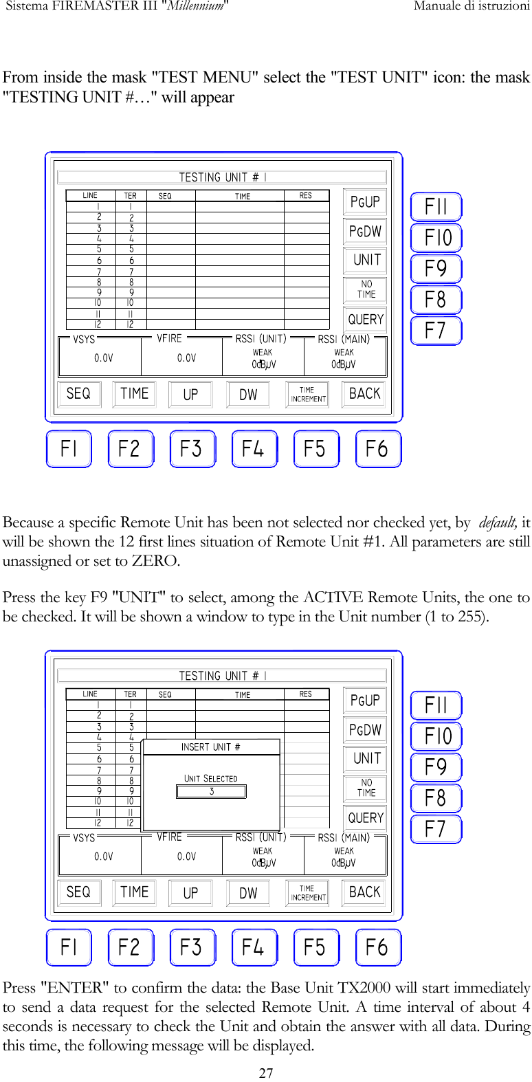  Sistema FIREMASTER III "Millennium"     Manuale di istruzioni      27 From inside the mask "TEST MENU" select the "TEST UNIT" icon: the mask "TESTING UNIT #&hellip;" will appear  Because a specific Remote Unit has been not selected nor checked yet, by  default, it will be shown the 12 first lines situation of Remote Unit #1. All parameters are still unassigned or set to ZERO. Press the key F9 "UNIT" to select, among the ACTIVE Remote Units, the one to be checked. It will be shown a window to type in the Unit number (1 to 255). Press "ENTER" to confirm the data: the Base Unit TX2000 will start immediately to send a data request for the selected Remote Unit. A time interval of about 4 seconds is necessary to check the Unit and obtain the answer with all data. During this time, the following message will be displayed. 