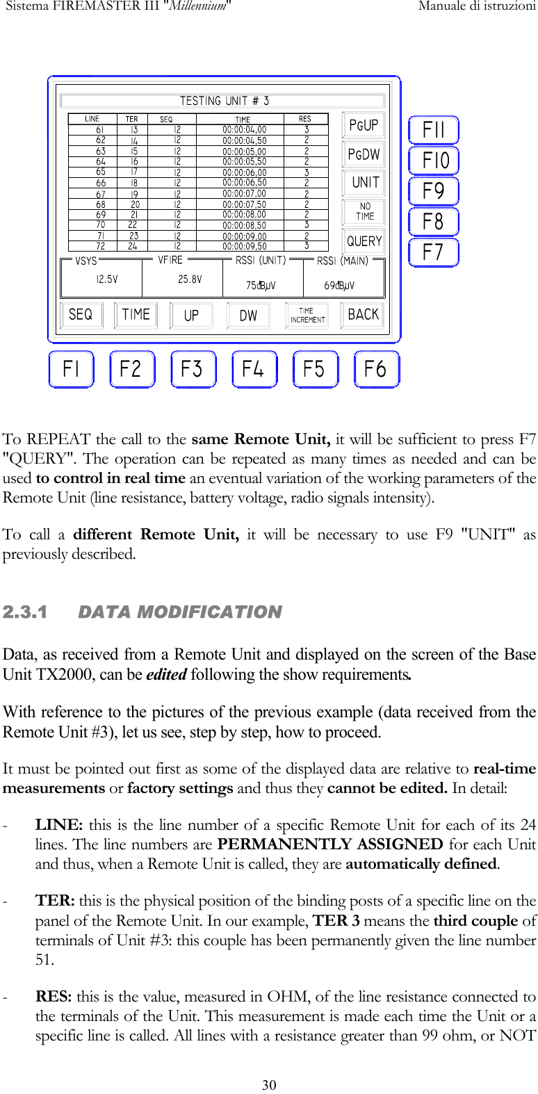  Sistema FIREMASTER III "Millennium"     Manuale di istruzioni      30 To REPEAT the call to the same Remote Unit, it will be sufficient to press F7 "QUERY". The operation can be repeated as many times as needed and can be used to control in real time an eventual variation of the working parameters of the Remote Unit (line resistance, battery voltage, radio signals intensity). To call a different Remote Unit, it will be necessary to use F9 "UNIT" as previously described. 2.3.1     DATA MODIFICATION  Data, as received from a Remote Unit and displayed on the screen of the Base Unit TX2000, can be edited following the show requirements. With reference to the pictures of the previous example (data received from the Remote Unit #3), let us see, step by step, how to proceed. It must be pointed out first as some of the displayed data are relative to real-time measurements or factory settings and thus they cannot be edited. In detail: -  LINE: this is the line number of a specific Remote Unit for each of its 24 lines. The line numbers are PERMANENTLY ASSIGNED for each Unit and thus, when a Remote Unit is called, they are automatically defined. -  TER: this is the physical position of the binding posts of a specific line on the panel of the Remote Unit. In our example, TER 3 means the third couple of terminals of Unit #3: this couple has been permanently given the line number 51.  -  RES: this is the value, measured in OHM, of the line resistance connected to the terminals of the Unit. This measurement is made each time the Unit or a specific line is called. All lines with a resistance greater than 99 ohm, or NOT 