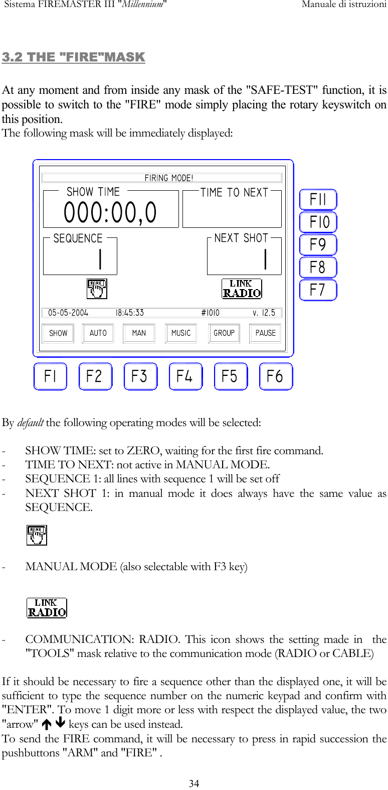  Sistema FIREMASTER III "Millennium"     Manuale di istruzioni      343.2 THE "FIRE"MASK  At any moment and from inside any mask of the "SAFE-TEST" function, it is possible to switch to the "FIRE" mode simply placing the rotary keyswitch on this position. The following mask will be immediately displayed:  By default the following operating modes will be selected:  -  SHOW TIME: set to ZERO, waiting for the first fire command. -  TIME TO NEXT: not active in MANUAL MODE. -  SEQUENCE 1: all lines with sequence 1 will be set off -  NEXT SHOT 1: in manual mode it does always have the same value as  SEQUENCE.  -  MANUAL MODE (also selectable with F3 key)   -  COMMUNICATION: RADIO. This icon shows the setting made in  the "TOOLS" mask relative to the communication mode (RADIO or CABLE)  If it should be necessary to fire a sequence other than the displayed one, it will be sufficient to type the sequence number on the numeric keypad and confirm with "ENTER". To move 1 digit more or less with respect the displayed value, the two "arrow" &Iuml; &ETH; keys can be used instead. To send the FIRE command, it will be necessary to press in rapid succession the pushbuttons "ARM" and "FIRE" . 