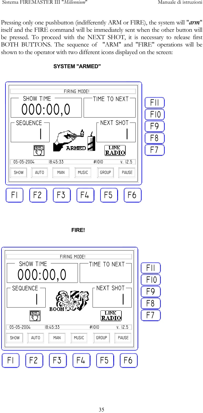  Sistema FIREMASTER III "Millennium"     Manuale di istruzioni      35Pressing only one pushbutton (indifferently ARM or FIRE), the system will "arm" itself and the FIRE command will be immediately sent when the other button will be pressed. To proceed with the NEXT SHOT, it is necessary to release first BOTH BUTTONS. The sequence of  "ARM" and "FIRE" operations will be  shown to the operator with two different icons displayed on the screen:                                        SYSTEM "ARMED"                                                        FIRE!  