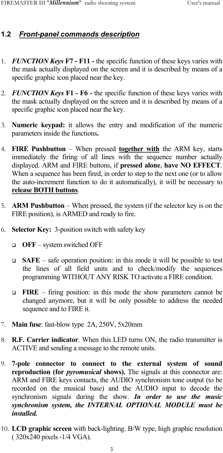 FIREMASTER III "Millennium"  radio shooting system           User&rsquo;s manual  3 1.2    Front-panel commands description   1.  FUNCTION Keys F7 - F11 - the specific function of these keys varies with the mask actually displayed on the screen and it is described by means of a specific graphic icon placed near the key. 2.  FUNCTION Keys F1 - F6 - the specific function of these keys varies with the mask actually displayed on the screen and it is described by means of a specific graphic icon placed near the key. 3.  Numeric keypad: it allows the entry and modification of the numeric parameters inside the functions. 4.  FIRE Pushbutton &ndash; When pressed together with the ARM key, starts immediately the firing of all lines with the sequence number actually displayed. ARM and FIRE buttons, if pressed alone, have NO EFFECT. When a sequence has been fired, in order to step to the next one (or to allow the auto-increment function to do it automatically), it will be necessary to release BOTH buttons. 5.  ARM Pushbutton &ndash; When pressed, the system (if the selector key is on the FIRE position), is ARMED and ready to fire. 6.  Selector Key:  3-position switch with safety key   OFF &ndash; system switched OFF   SAFE &ndash; safe operation position: in this mode it will be possible to test the lines of all field units and to check/modify the sequences programming WITHOUT ANY RISK TO activate a FIRE condition.   FIRE &ndash; firing position: in this mode the show parameters cannot be changed anymore, but it will be only possible to address the needed sequence and to FIRE it. 7.  Main fuse: fast-blow type  2A, 250V, 5x20mm 8.  R.F. Carrier indicator. When this LED turns ON, the radio transmitter is ACTIVE and sending a message to the remote units. 9.  7-pole connector to connect to the external system of sound reproduction (for pyromusical shows). The signals at this connector are: ARM and FIRE keys contacts, the AUDIO synchronism tone output (to be recorded on the musical base) and the AUDIO input to decode the synchronism signals during the show. In order to use the music synchronism system, the INTERNAL OPTIONAL MODULE must be installed. 10.  LCD graphic screen with back-lighting. B/W type, high graphic resolution ( 320x240 pixels -1/4 VGA). 