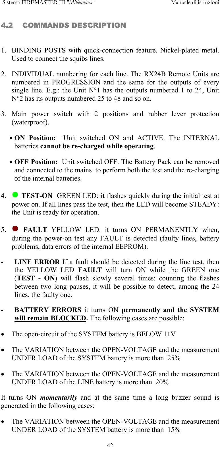  Sistema FIREMASTER III "Millennium"     Manuale di istruzioni      424.2    COMMANDS DESCRIPTION   1.  BINDING POSTS with quick-connection feature. Nickel-plated metal. Used to connect the squibs lines. 2.  INDIVIDUAL numbering for each line. The RX24B Remote Units are numbered in PROGRESSION and the same for the outputs of every single line. E.g.: the Unit N&deg;1 has the outputs numbered 1 to 24, Unit N&deg;2 has its outputs numbered 25 to 48 and so on. 3. Main power switch with 2 positions and rubber lever protection (waterproof). &bull; ON Position:  Unit switched ON and ACTIVE. The INTERNAL batteries cannot be re-charged while operating. &bull; OFF Position:  Unit switched OFF. The Battery Pack can be removed and connected to the mains  to perform both the test and the re-charging of the internal batteries. 4.   TEST-ON  GREEN LED: it flashes quickly during the initial test at power on. If all lines pass the test, then the LED will become STEADY: the Unit is ready for operation. 5.   FAULT  YELLOW LED: it turns ON PERMANENTLY when, during the power-on test any FAULT is detected (faulty lines, battery problems, data errors of the internal EEPROM). -  LINE ERROR If a fault should be detected during the line test, then the YELLOW LED FAULT will turn ON while the GREEN one (TEST - ON) will flash slowly several times: counting the flashes between two long pauses, it will be possible to detect, among the 24 lines, the faulty one.  -  BATTERY ERRORS it turns ON permanently and the SYSTEM will remain BLOCKED. The following cases are possible: &bull;  The open-circuit of the SYSTEM battery is BELOW 11V &bull;  The VARIATION between the OPEN-VOLTAGE and the measurement UNDER LOAD of the SYSTEM battery is more than  25% &bull;  The VARIATION between the OPEN-VOLTAGE and the measurement UNDER LOAD of the LINE battery is more than  20% It turns ON momentarily  and at the same time a long buzzer sound is generated in the following cases: &bull;  The VARIATION between the OPEN-VOLTAGE and the measurement UNDER LOAD of the SYSTEM battery is more than  15% 
