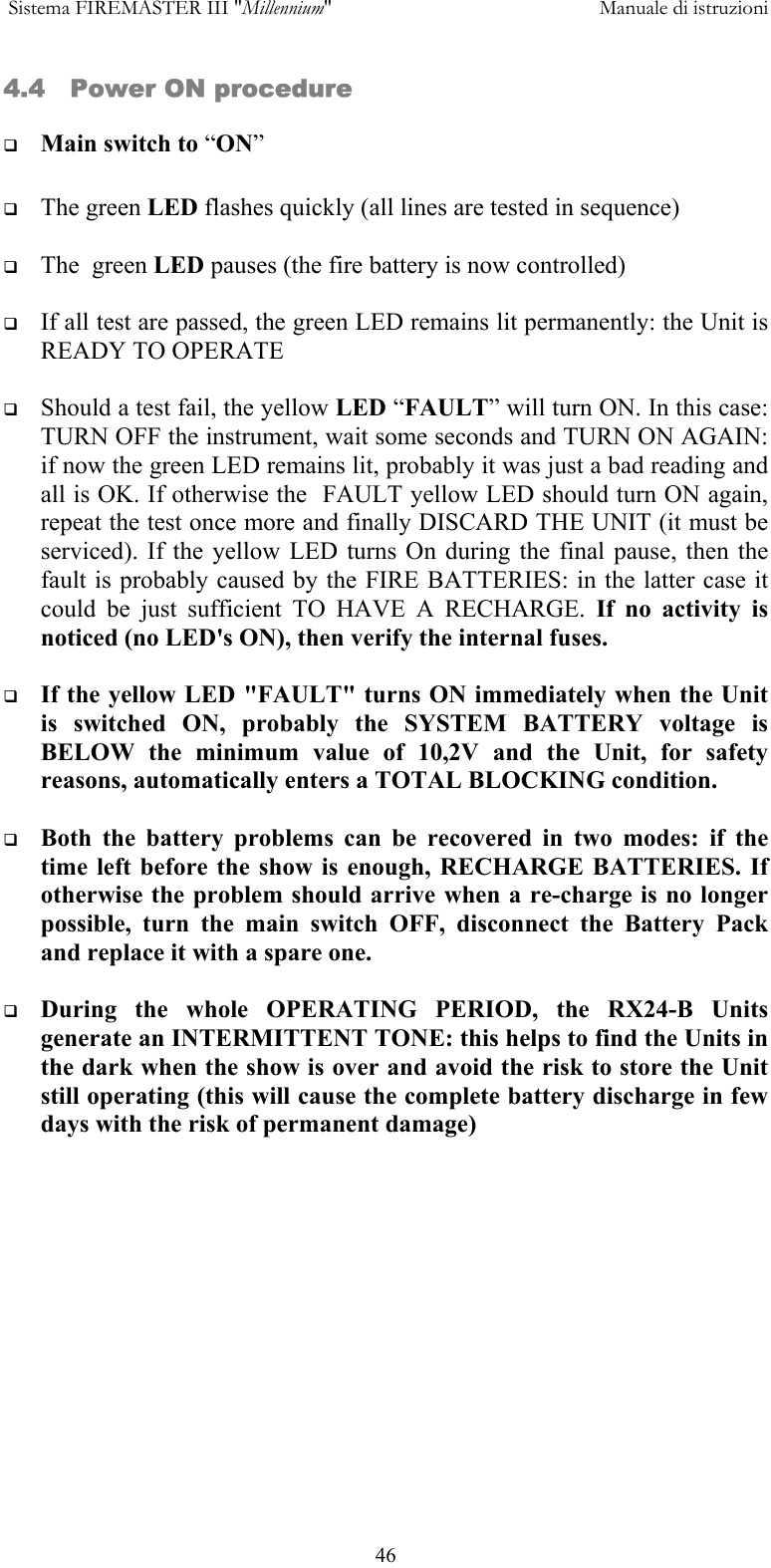  Sistema FIREMASTER III "Millennium"     Manuale di istruzioni      464.4   Power ON procedure   Main switch to &ldquo;ON&rdquo;    The green LED flashes quickly (all lines are tested in sequence)    The  green LED pauses (the fire battery is now controlled)    If all test are passed, the green LED remains lit permanently: the Unit is READY TO OPERATE    Should a test fail, the yellow LED &ldquo;FAULT&rdquo; will turn ON. In this case: TURN OFF the instrument, wait some seconds and TURN ON AGAIN: if now the green LED remains lit, probably it was just a bad reading and all is OK. If otherwise the  FAULT yellow LED should turn ON again, repeat the test once more and finally DISCARD THE UNIT (it must be serviced). If the yellow LED turns On during the final pause, then the fault is probably caused by the FIRE BATTERIES: in the latter case it could be just sufficient TO HAVE A RECHARGE. If no activity is noticed (no LED's ON), then verify the internal fuses.    If the yellow LED "FAULT" turns ON immediately when the Unit is switched ON, probably the SYSTEM BATTERY voltage is BELOW the minimum value of 10,2V and the Unit, for safety reasons, automatically enters a TOTAL BLOCKING condition.    Both the battery problems can be recovered in two modes: if the time left before the show is enough, RECHARGE BATTERIES. If otherwise the problem should arrive when a re-charge is no longer possible, turn the main switch OFF, disconnect the Battery Pack and replace it with a spare one.    During the whole OPERATING PERIOD, the RX24-B Units generate an INTERMITTENT TONE: this helps to find the Units in the dark when the show is over and avoid the risk to store the Unit still operating (this will cause the complete battery discharge in few days with the risk of permanent damage)  