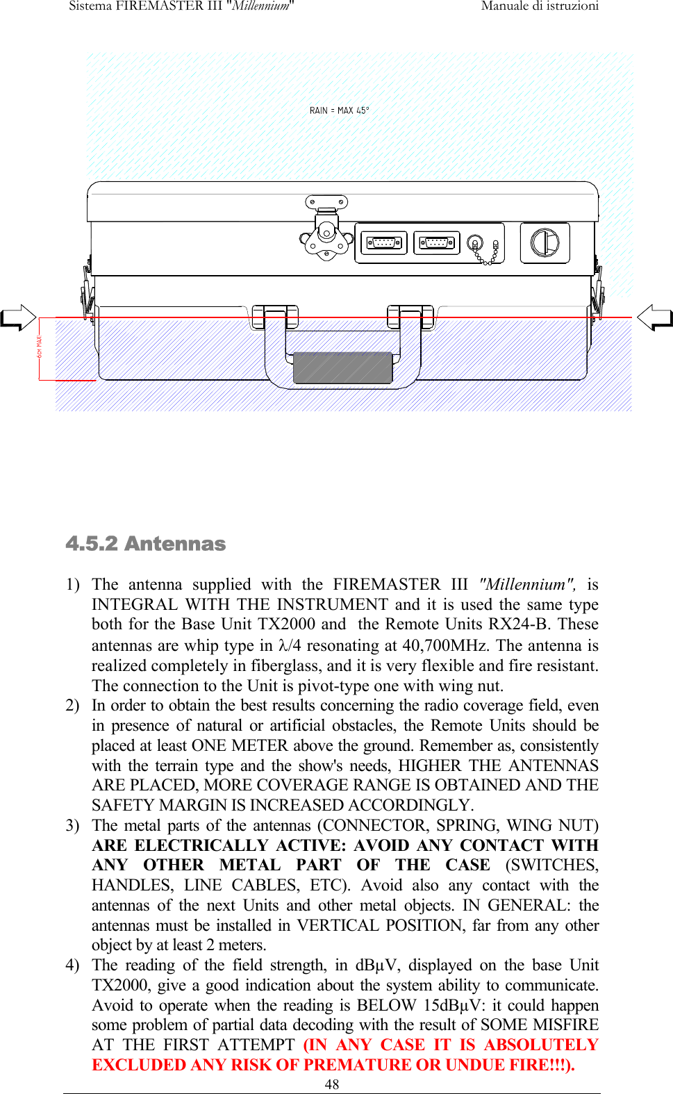  Sistema FIREMASTER III "Millennium"     Manuale di istruzioni      48 4.5.2 Antennas 1) The antenna supplied with the FIREMASTER III "Millennium", is INTEGRAL WITH THE INSTRUMENT and it is used the same type both for the Base Unit TX2000 and  the Remote Units RX24-B. These antennas are whip type in &lambda;/4 resonating at 40,700MHz. The antenna is realized completely in fiberglass, and it is very flexible and fire resistant. The connection to the Unit is pivot-type one with wing nut. 2)  In order to obtain the best results concerning the radio coverage field, even in presence of natural or artificial obstacles, the Remote Units should be placed at least ONE METER above the ground. Remember as, consistently with the terrain type and the show's needs, HIGHER THE ANTENNAS ARE PLACED, MORE COVERAGE RANGE IS OBTAINED AND THE SAFETY MARGIN IS INCREASED ACCORDINGLY. 3)  The metal parts of the antennas (CONNECTOR, SPRING, WING NUT) ARE ELECTRICALLY ACTIVE: AVOID ANY CONTACT WITH ANY OTHER METAL PART OF THE CASE (SWITCHES, HANDLES, LINE CABLES, ETC). Avoid also any contact with the antennas of the next Units and other metal objects. IN GENERAL: the antennas must be installed in VERTICAL POSITION, far from any other object by at least 2 meters. 4)  The reading of the field strength, in dB&micro;V, displayed on the base Unit TX2000, give a good indication about the system ability to communicate. Avoid to operate when the reading is BELOW 15dB&micro;V: it could happen some problem of partial data decoding with the result of SOME MISFIRE AT THE FIRST ATTEMPT (IN ANY CASE IT IS ABSOLUTELY  EXCLUDED ANY RISK OF PREMATURE OR UNDUE FIRE!!!). 