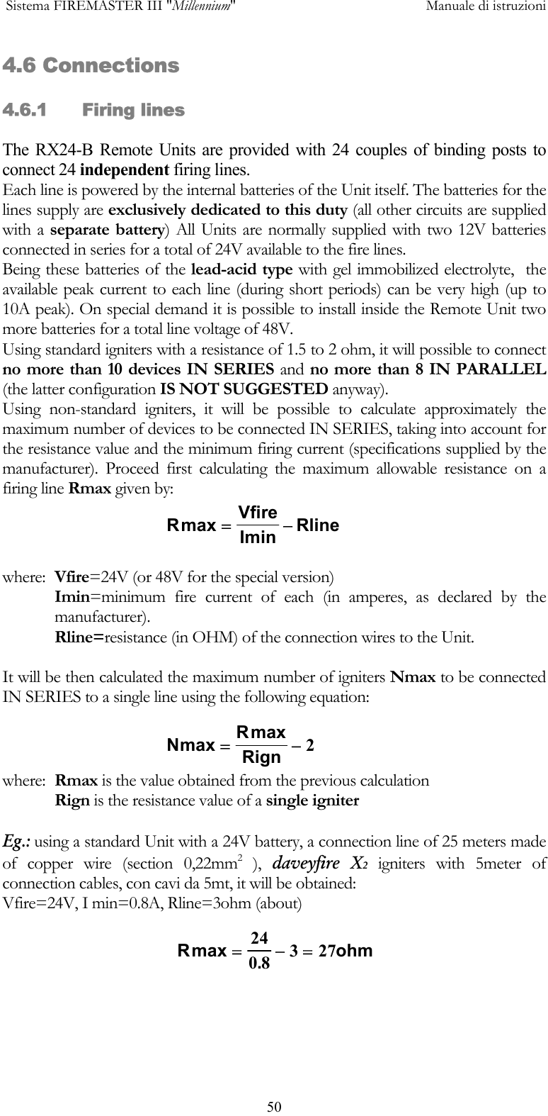  Sistema FIREMASTER III "Millennium"     Manuale di istruzioni      504.6 Connections 4.6.1 Firing lines The RX24-B Remote Units are provided with 24 couples of binding posts to connect 24 independent firing lines. Each line is powered by the internal batteries of the Unit itself. The batteries for the lines supply are exclusively dedicated to this duty (all other circuits are supplied with a separate battery) All Units are normally supplied with two 12V batteries connected in series for a total of 24V available to the fire lines. Being these batteries of the lead-acid type with gel immobilized electrolyte,  the available peak current to each line (during short periods) can be very high (up to 10A peak). On special demand it is possible to install inside the Remote Unit two more batteries for a total line voltage of 48V. Using standard igniters with a resistance of 1.5 to 2 ohm, it will possible to connect no more than 10 devices IN SERIES and no more than 8 IN PARALLEL (the latter configuration IS NOT SUGGESTED anyway). Using non-standard igniters, it will be possible to calculate approximately the maximum number of devices to be connected IN SERIES, taking into account for the resistance value and the minimum firing current (specifications supplied by the manufacturer). Proceed first calculating the maximum allowable resistance on a firing line Rmax given by:  where:  Vfire=24V (or 48V for the special version) Imin=minimum fire current of each (in amperes, as declared by the manufacturer). Rline=resistance (in OHM) of the connection wires to the Unit.  It will be then calculated the maximum number of igniters Nmax to be connected IN SERIES to a single line using the following equation: where:  Rmax is the value obtained from the previous calculation  Rign is the resistance value of a single igniter  Eg.: using a standard Unit with a 24V battery, a connection line of 25 meters made of copper wire (section 0,22mm2 ), daveyfire X2 igniters with 5meter of  connection cables, con cavi da 5mt, it will be obtained: Vfire=24V, I min=0.8A, Rline=3ohm (about)   RVfirein Rlinemax Im=&minus;NRRignmax max=&minus;2R ohmmax .=&minus;=2408 327