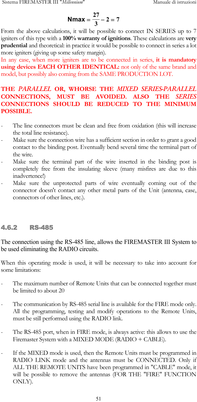  Sistema FIREMASTER III "Millennium"     Manuale di istruzioni      51From the above calculations, it will be possible to connect IN SERIES up to 7 igniters of this type with a 100% warranty of ignitions. These calculations are very prudential and theoretical: in practice it would be possible to connect in series a lot more igniters (giving up some safety margin). In any case, when more igniters are to be connected in series, it is mandatory using devices EACH OTHER IDENTICAL: not only of the same brand and model, but possibly also coming from the SAME PRODUCTION LOT.  THE  PARALLEL OR, WHORSE THE MIXED SERIES-PARALLEL CONNECTIONS, MUST BE AVOIDED. ALSO THE SERIES CONNECTIONS SHOULD BE REDUCED TO THE MINIMUM POSSIBLE.  -  The line connectors must be clean and free from oxidation (this will increase the total line resistance). -  Make sure the connection wire has a sufficient section in order to grant a good contact to the binding post. Eventually bend several time the terminal part of the wire. -  Make sure the terminal part of the wire inserted in the binding post is completely free from the insulating sleeve (many misfires are due to this inadvertence!) -  Make sure the unprotected parts of wire eventually coming out of the connector doesn't contact any other metal parts of the Unit (antenna, case, connectors of other lines, etc.).    4.6.2 RS-485 The connection using the RS-485 line, allows the FIREMASTER III System to be used eliminating the RADIO circuits.  When this operating mode is used, it will be necessary to take into account for some limitations: -  The maximum number of Remote Units that can be connected together must be limited to about 20 -  The communication by RS-485 serial line is available for the FIRE mode only. All the programming, testing and modify operations to the Remote Units, must be still performed using the RADIO link. -  The RS-485 port, when in FIRE mode, is always active: this allows to use the Firemaster System with a MIXED MODE (RADIO + CABLE). -  If the MIXED mode is used, then the Remote Units must be programmed in RADIO LINK mode and the antennas must be CONNECTED. Only if ALL THE REMOTE UNITS have been programmed in "CABLE" mode, it will be possible to remove the antennas (FOR THE "FIRE" FUNCTION ONLY). Nmax =&minus;=27327