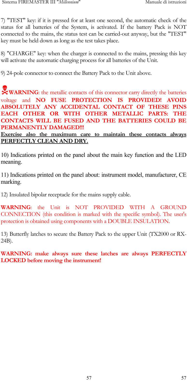  Sistema FIREMASTER III "Millennium"     Manuale di istruzioni    57  577) "TEST" key: if it is pressed for at least one second, the automatic check of the status for all batteries of the System, is activated. If the battery Pack is NOT connected to the mains, the status test can be carried-out anyway, but the "TEST" key must be held down as long as the test takes place. 8) "CHARGE" key: when the charger is connected to the mains, pressing this key will activate the automatic charging process for all batteries of the Unit. 9) 24-pole connector to connect the Battery Pack to the Unit above.  1WARNING: the metallic contacts of this connector carry directly the batteries voltage and NO FUSE PROTECTION IS PROVIDED! AVOID ABSOLUTELY ANY ACCIDENTAL CONTACT OF THESE PINS EACH OTHER OR WITH OTHER METALLIC PARTS: THE CONTACTS WILL BE FUSED AND THE BATTERIES COULD BE PERMANENTLY DAMAGED!!! Exercise also the maximum care to maintain these contacts always PERFECTLY CLEAN AND DRY.  10) Indications printed on the panel about the main key function and the LED meaning. 11) Indications printed on the panel about: instrument model, manufacturer, CE marking. 12) Insulated bipolar receptacle for the mains supply cable. WARNING: the Unit is NOT PROVIDED WITH A GROUND CONNECTION (this condition is marked with the specific symbol). The user's protection is obtained using components with a DOUBLE INSULATION. 13) Butterfly latches to secure the Battery Pack to the upper Unit (TX2000 or RX-24B). WARNING: make always sure these latches are always PERFECTLY LOCKED before moving the instrument! 