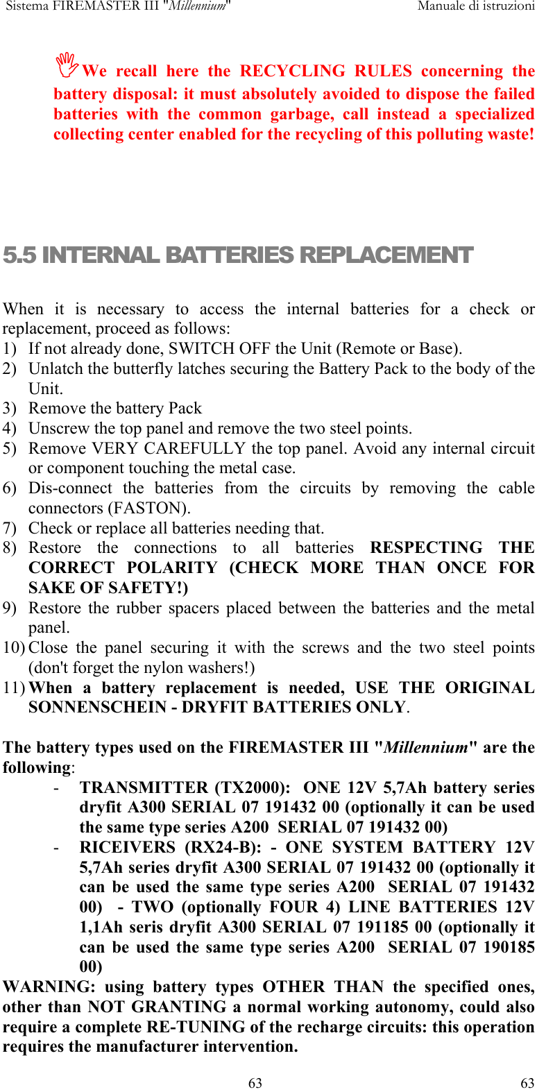  Sistema FIREMASTER III "Millennium"     Manuale di istruzioni    63  63,We recall here the RECYCLING RULES concerning the battery disposal: it must absolutely avoided to dispose the failed batteries with the common garbage, call instead a specialized collecting center enabled for the recycling of this polluting waste!    5.5 INTERNAL BATTERIES REPLACEMENT  When it is necessary to access the internal batteries for a check or replacement, proceed as follows: 1)  If not already done, SWITCH OFF the Unit (Remote or Base). 2)  Unlatch the butterfly latches securing the Battery Pack to the body of the Unit. 3)  Remove the battery Pack 4)  Unscrew the top panel and remove the two steel points. 5)  Remove VERY CAREFULLY the top panel. Avoid any internal circuit or component touching the metal case. 6) Dis-connect the batteries from the circuits by removing the cable connectors (FASTON). 7)  Check or replace all batteries needing that. 8) Restore the connections to all batteries RESPECTING THE CORRECT POLARITY (CHECK MORE THAN ONCE FOR SAKE OF SAFETY!) 9)  Restore the rubber spacers placed between the batteries and the metal panel. 10) Close the panel securing it with the screws and the two steel points (don't forget the nylon washers!) 11) When a battery replacement is needed, USE THE ORIGINAL SONNENSCHEIN - DRYFIT BATTERIES ONLY.   The battery types used on the FIREMASTER III "Millennium" are the following: -  TRANSMITTER (TX2000):  ONE 12V 5,7Ah battery series dryfit A300 SERIAL 07 191432 00 (optionally it can be used the same type series A200  SERIAL 07 191432 00) -  RICEIVERS (RX24-B): - ONE SYSTEM BATTERY 12V 5,7Ah series dryfit A300 SERIAL 07 191432 00 (optionally it can be used the same type series A200  SERIAL 07 191432 00)  - TWO (optionally FOUR 4) LINE BATTERIES 12V 1,1Ah seris dryfit A300 SERIAL 07 191185 00 (optionally it can be used the same type series A200  SERIAL 07 190185 00) WARNING: using battery types OTHER THAN the specified ones, other than NOT GRANTING a normal working autonomy, could also require a complete RE-TUNING of the recharge circuits: this operation requires the manufacturer intervention. 