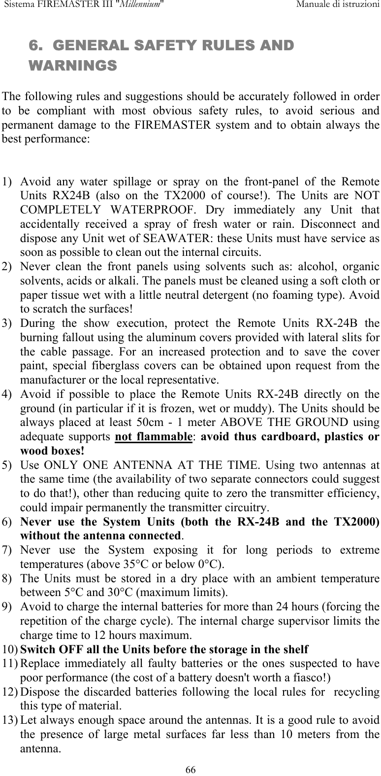  Sistema FIREMASTER III "Millennium"     Manuale di istruzioni      666.  GENERAL SAFETY RULES AND WARNINGS  The following rules and suggestions should be accurately followed in order to be compliant with most obvious safety rules, to avoid serious and permanent damage to the FIREMASTER system and to obtain always the best performance:   1)  Avoid any water spillage or spray on the front-panel of the Remote Units RX24B (also on the TX2000 of course!). The Units are NOT COMPLETELY WATERPROOF. Dry immediately any Unit that accidentally received a spray of fresh water or rain. Disconnect and dispose any Unit wet of SEAWATER: these Units must have service as soon as possible to clean out the internal circuits. 2)  Never clean the front panels using solvents such as: alcohol, organic solvents, acids or alkali. The panels must be cleaned using a soft cloth or paper tissue wet with a little neutral detergent (no foaming type). Avoid to scratch the surfaces! 3) During the show execution, protect the Remote Units RX-24B the burning fallout using the aluminum covers provided with lateral slits for the cable passage. For an increased protection and to save the cover paint, special fiberglass covers can be obtained upon request from the manufacturer or the local representative. 4)  Avoid if possible to place the Remote Units RX-24B directly on the ground (in particular if it is frozen, wet or muddy). The Units should be always placed at least 50cm - 1 meter ABOVE THE GROUND using adequate supports not flammable:  avoid thus cardboard, plastics or wood boxes!  5)  Use ONLY ONE ANTENNA AT THE TIME. Using two antennas at the same time (the availability of two separate connectors could suggest to do that!), other than reducing quite to zero the transmitter efficiency, could impair permanently the transmitter circuitry. 6)  Never use the System Units (both the RX-24B and the TX2000) without the antenna connected. 7) Never use the System exposing it for long periods to extreme temperatures (above 35&deg;C or below 0&deg;C). 8)  The Units must be stored in a dry place with an ambient temperature between 5&deg;C and 30&deg;C (maximum limits). 9)  Avoid to charge the internal batteries for more than 24 hours (forcing the repetition of the charge cycle). The internal charge supervisor limits the charge time to 12 hours maximum. 10) Switch OFF all the Units before the storage in the shelf 11) Replace immediately all faulty batteries or the ones suspected to have poor performance (the cost of a battery doesn't worth a fiasco!) 12) Dispose the discarded batteries following the local rules for  recycling this type of material. 13) Let always enough space around the antennas. It is a good rule to avoid the presence of large metal surfaces far less than 10 meters from the antenna. 