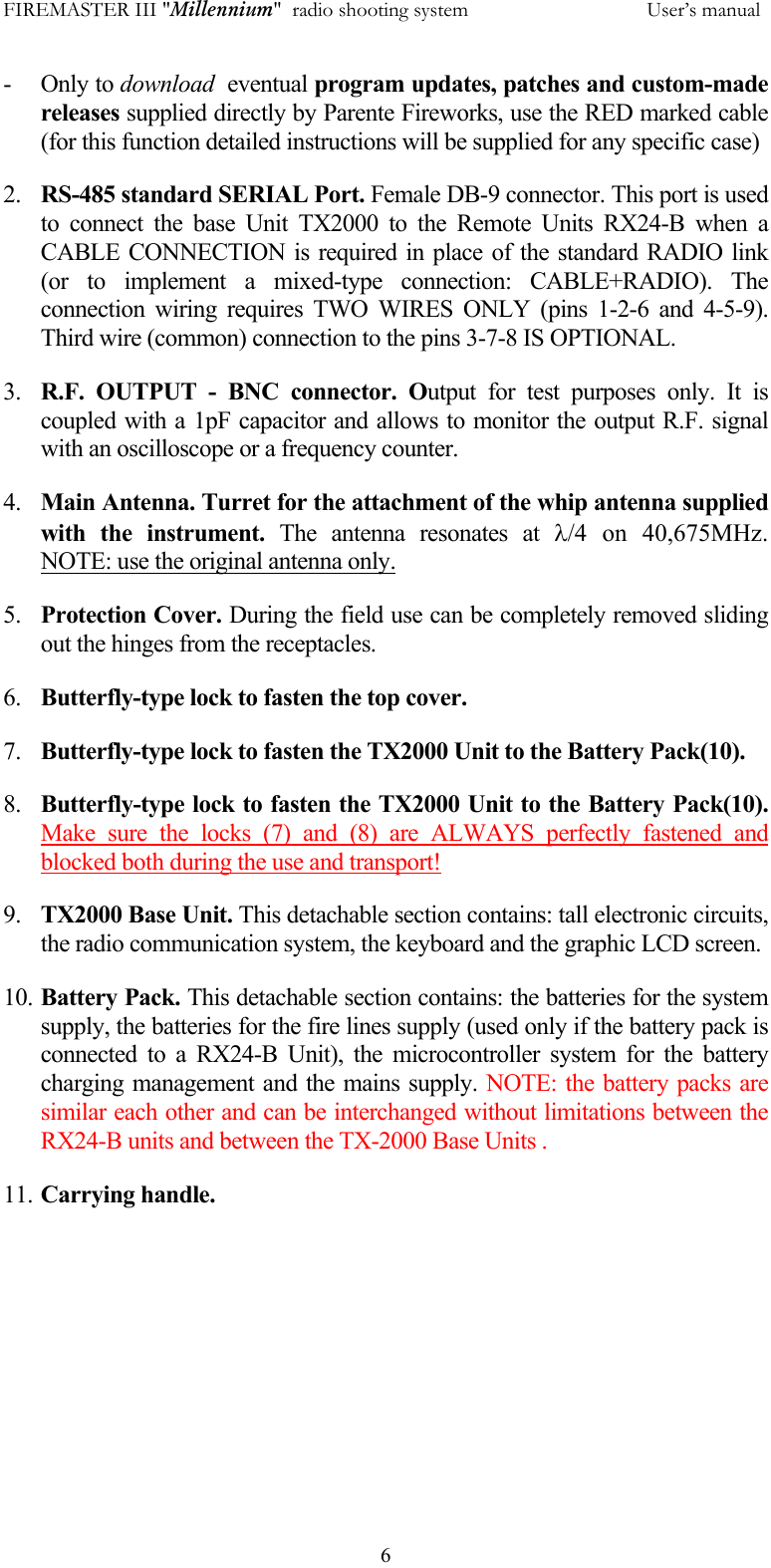 FIREMASTER III "Millennium"  radio shooting system           User&rsquo;s manual  6- Only to download  eventual program updates, patches and custom-made releases supplied directly by Parente Fireworks, use the RED marked cable (for this function detailed instructions will be supplied for any specific case) 2.  RS-485 standard SERIAL Port. Female DB-9 connector. This port is used to connect the base Unit TX2000 to the Remote Units RX24-B when a CABLE CONNECTION is required in place of the standard RADIO link (or to implement a mixed-type connection: CABLE+RADIO). The connection wiring requires TWO WIRES ONLY (pins 1-2-6 and 4-5-9). Third wire (common) connection to the pins 3-7-8 IS OPTIONAL. 3.  R.F. OUTPUT - BNC connector. Output for test purposes only. It is coupled with a 1pF capacitor and allows to monitor the output R.F. signal with an oscilloscope or a frequency counter. 4.  Main Antenna. Turret for the attachment of the whip antenna supplied with the instrument. The antenna resonates at &lambda;/4  on  40,675MHz.     NOTE: use the original antenna only. 5.  Protection Cover. During the field use can be completely removed sliding out the hinges from the receptacles. 6.  Butterfly-type lock to fasten the top cover. 7.  Butterfly-type lock to fasten the TX2000 Unit to the Battery Pack(10). 8.  Butterfly-type lock to fasten the TX2000 Unit to the Battery Pack(10). Make sure the locks (7) and (8) are ALWAYS perfectly fastened and blocked both during the use and transport!  9.  TX2000 Base Unit. This detachable section contains: tall electronic circuits, the radio communication system, the keyboard and the graphic LCD screen. 10. Battery Pack. This detachable section contains: the batteries for the system supply, the batteries for the fire lines supply (used only if the battery pack is connected to a RX24-B Unit), the microcontroller system for the battery charging management and the mains supply. NOTE: the battery packs are similar each other and can be interchanged without limitations between the RX24-B units and between the TX-2000 Base Units . 11. Carrying handle. 