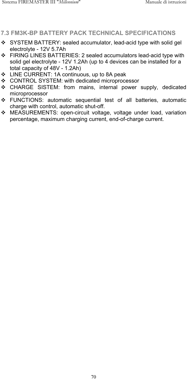  Sistema FIREMASTER III "Millennium"     Manuale di istruzioni      70  7.3 FM3K-BP BATTERY PACK TECHNICAL SPECIFICATIONS  SYSTEM BATTERY: sealed accumulator, lead-acid type with solid gel electrolyte - 12V 5.7Ah  FIRING LINES BATTERIES: 2 sealed accumulators lead-acid type with solid gel electrolyte - 12V 1.2Ah (up to 4 devices can be installed for a total capacity of 48V - 1.2Ah)   LINE CURRENT: 1A continuous, up to 8A peak  CONTROL SYSTEM: with dedicated microprocessor  CHARGE SISTEM: from mains, internal power supply, dedicated microprocessor  FUNCTIONS: automatic sequential test of all batteries, automatic charge with control, automatic shut-off.   MEASUREMENTS: open-circuit voltage, voltage under load, variation percentage, maximum charging current, end-of-charge current.      