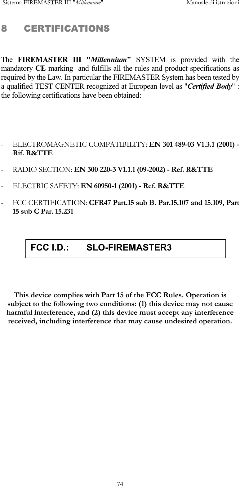 Sistema FIREMASTER III "Millennium"     Manuale di istruzioni      748 CERTIFICATIONS  The  FIREMASTER III "Millennium" SYSTEM is provided with the mandatory CE  marking  and fulfills all the rules and product specifications as required by the Law. In particular the FIREMASTER System has been tested by a qualified TEST CENTER recognized at European level as "Certified Body" : the following certifications have been obtained:   - ELECTROMAGNETIC COMPATIBILITY: EN 301 489-03 V1.3.1 (2001) - Rif. R&amp;TTE - RADIO SECTION: EN 300 220-3 V1.1.1 (09-2002) - Ref. R&amp;TTE - ELECTRIC SAFETY: EN 60950-1 (2001) - Ref. R&amp;TTE - FCC CERTIFICATION: CFR47 Part.15 sub B. Par.15.107 and 15.109, Part 15 sub C Par. 15.231   This device complies with Part 15 of the FCC Rules. Operation is subject to the following two conditions: (1) this device may not cause harmful interference, and (2) this device must accept any interference received, including interference that may cause undesired operation.    FCC I.D.:       SLO-FIREMASTER3 