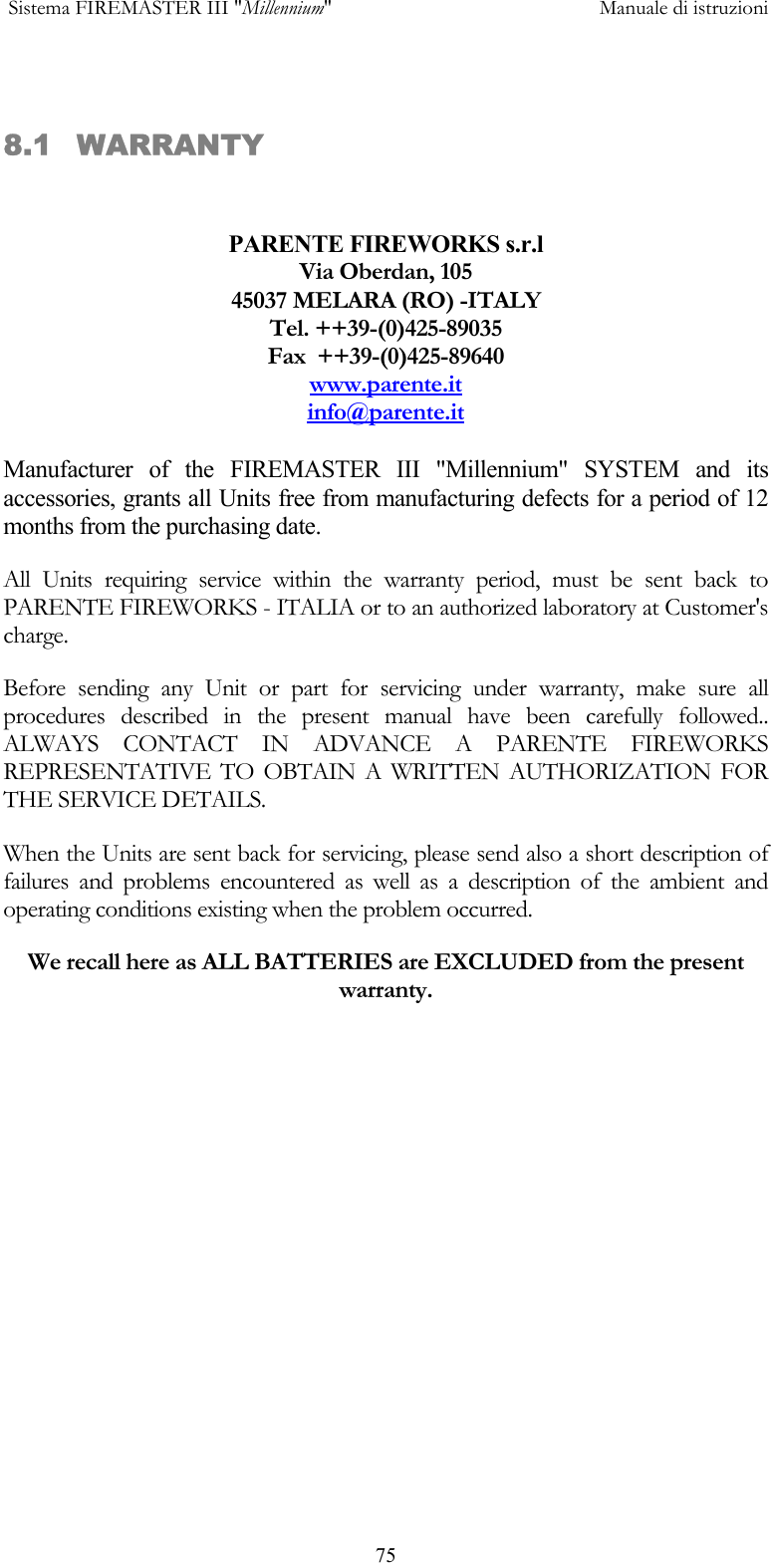  Sistema FIREMASTER III "Millennium"     Manuale di istruzioni      75 8.1 WARRANTY  PARENTE FIREWORKS s.r.l Via Oberdan, 105 45037 MELARA (RO) -ITALY Tel. ++39-(0)425-89035 Fax  ++39-(0)425-89640 www.parente.it info@parente.it  Manufacturer of the FIREMASTER III "Millennium" SYSTEM and its accessories, grants all Units free from manufacturing defects for a period of 12 months from the purchasing date. All Units requiring service within the warranty period, must be sent back to PARENTE FIREWORKS - ITALIA or to an authorized laboratory at Customer's charge. Before sending any Unit or part for servicing under warranty, make sure all procedures described in the present manual have been carefully followed.. ALWAYS CONTACT IN ADVANCE A PARENTE FIREWORKS REPRESENTATIVE TO OBTAIN A WRITTEN AUTHORIZATION FOR THE SERVICE DETAILS. When the Units are sent back for servicing, please send also a short description of failures and problems encountered as well as a description of the ambient and operating conditions existing when the problem occurred. We recall here as ALL BATTERIES are EXCLUDED from the present warranty.      
