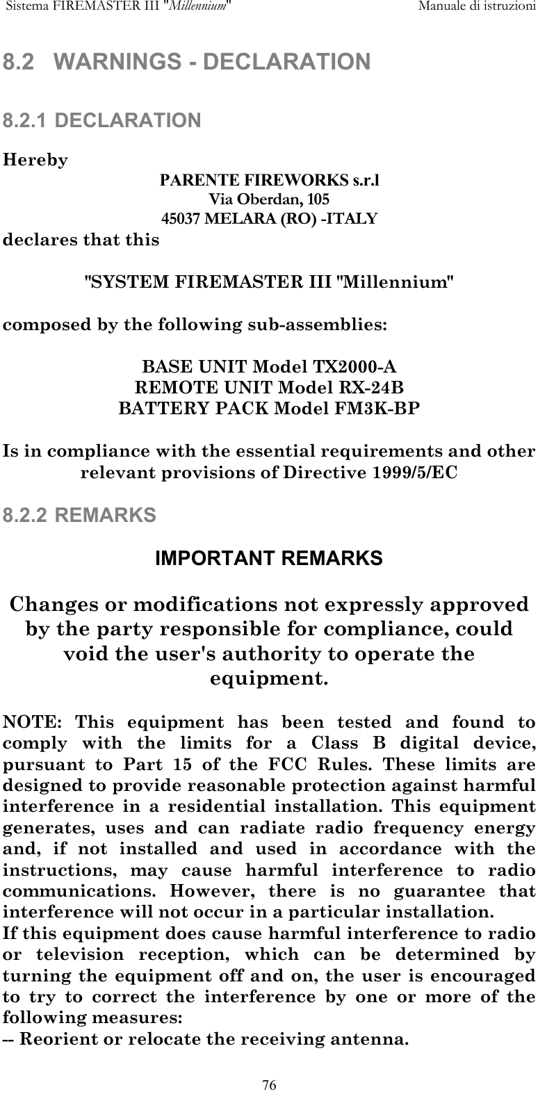  Sistema FIREMASTER III "Millennium"     Manuale di istruzioni      768.2 WARNINGS - DECLARATION   8.2.1 DECLARATION  Hereby PARENTE FIREWORKS s.r.l Via Oberdan, 105 45037 MELARA (RO) -ITALY declares that this  "SYSTEM FIREMASTER III "Millennium"  composed by the following sub-assemblies:  BASE UNIT Model TX2000-A REMOTE UNIT Model RX-24B BATTERY PACK Model FM3K-BP  Is in compliance with the essential requirements and other relevant provisions of Directive 1999/5/EC  8.2.2 REMARKS  IMPORTANT REMARKS  Changes or modifications not expressly approved by the party responsible for compliance, could void the user's authority to operate the equipment.  NOTE: This equipment has been tested and found to comply with the limits for a Class B digital device, pursuant to Part 15 of the FCC Rules. These limits are designed to provide reasonable protection against harmful interference in a residential installation. This equipment generates, uses and can radiate radio frequency energy and, if not installed and used in accordance with the instructions, may cause harmful interference to radio communications. However, there is no guarantee that interference will not occur in a particular installation. If this equipment does cause harmful interference to radio or television reception, which can be determined by turning the equipment off and on, the user is encouraged to try to correct the interference by one or more of the following measures: -- Reorient or relocate the receiving antenna. 