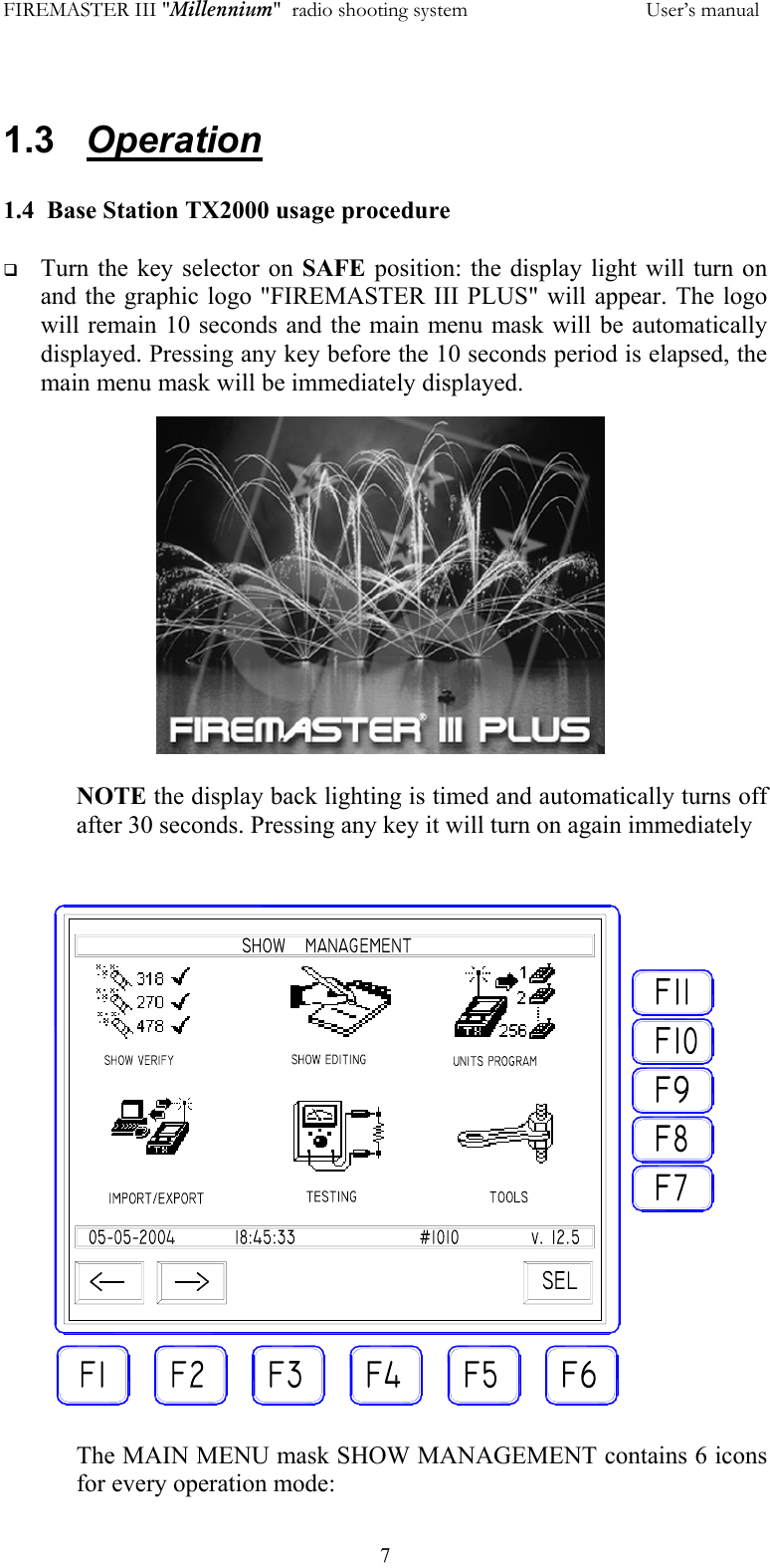 FIREMASTER III "Millennium"  radio shooting system           User&rsquo;s manual  7 1.3   Operation  1.4  Base Station TX2000 usage procedure    Turn the key selector on SAFE  position: the display light will turn on and the graphic logo "FIREMASTER III PLUS" will appear. The logo will remain 10 seconds and the main menu mask will be automatically displayed. Pressing any key before the 10 seconds period is elapsed, the main menu mask will be immediately displayed.  NOTE the display back lighting is timed and automatically turns off after 30 seconds. Pressing any key it will turn on again immediately   The MAIN MENU mask SHOW MANAGEMENT contains 6 icons for every operation mode: 