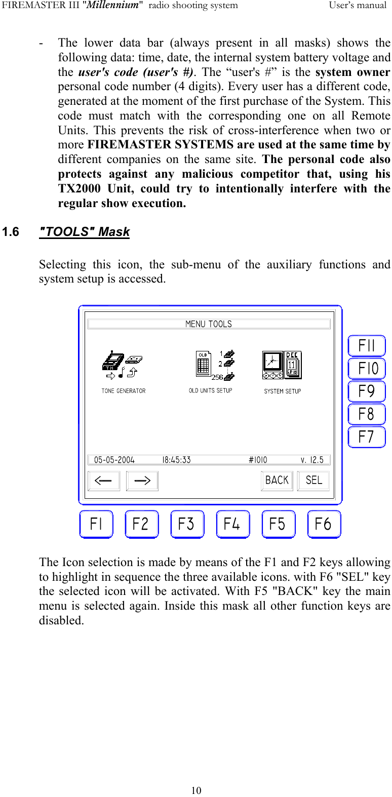 FIREMASTER III "Millennium"  radio shooting system           User&rsquo;s manual  10-  The lower data bar (always present in all masks) shows the following data: time, date, the internal system battery voltage and the  user's code (user's #). The &ldquo;user's #&rdquo; is the system owner personal code number (4 digits). Every user has a different code, generated at the moment of the first purchase of the System. This code must match with the corresponding one on all Remote Units. This prevents the risk of cross-interference when two or more FIREMASTER SYSTEMS are used at the same time by different companies on the same site. The personal code also protects against any malicious competitor that, using his TX2000 Unit, could try to intentionally interfere with the regular show execution.  1.6  "TOOLS" Mask  Selecting this icon, the sub-menu of the auxiliary functions and system setup is accessed.  The Icon selection is made by means of the F1 and F2 keys allowing to highlight in sequence the three available icons. with F6 "SEL" key the selected icon will be activated. With F5 "BACK" key the main menu is selected again. Inside this mask all other function keys are disabled. 
