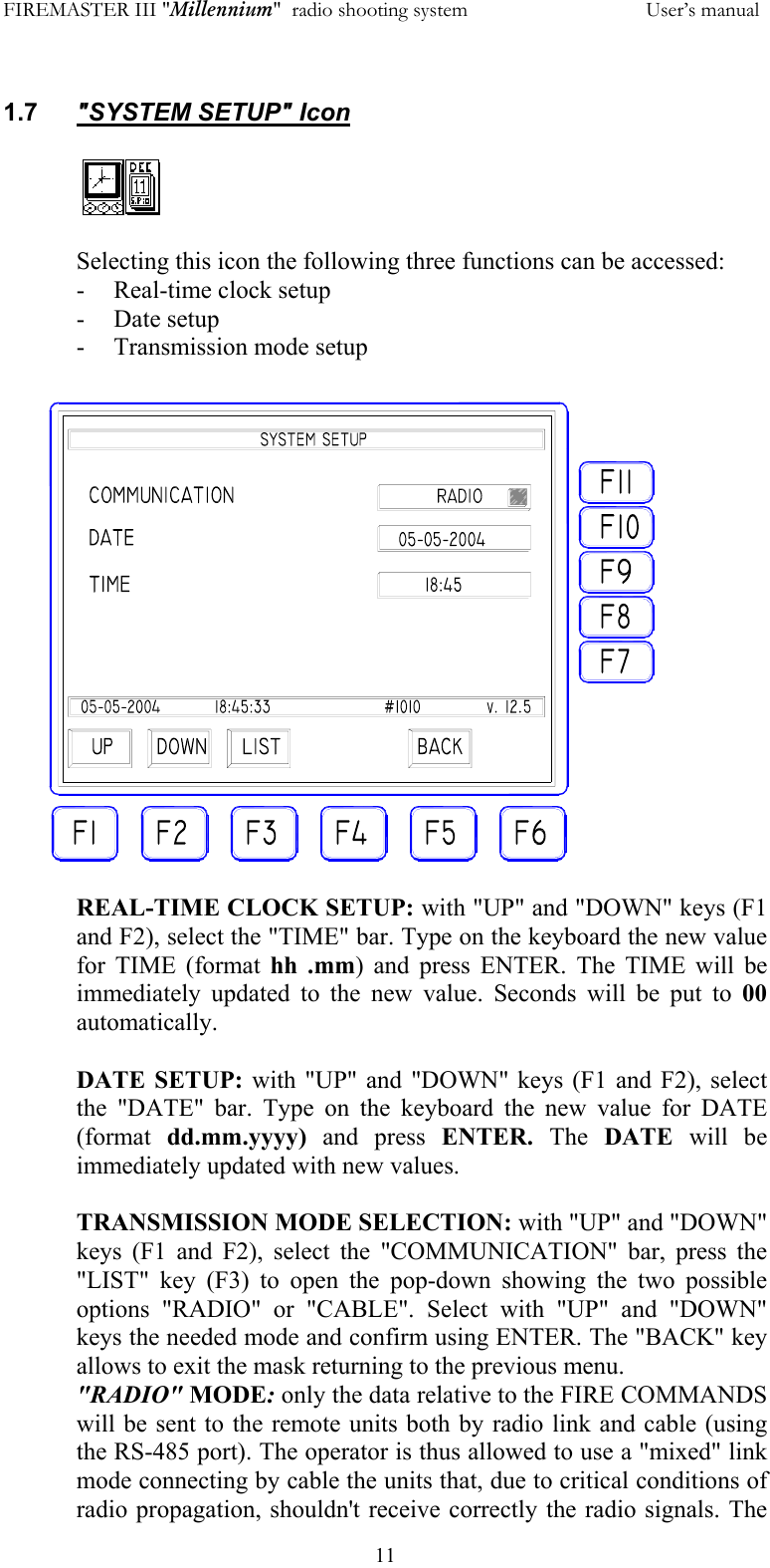 FIREMASTER III "Millennium"  radio shooting system           User&rsquo;s manual  11 1.7  "SYSTEM SETUP" Icon  Selecting this icon the following three functions can be accessed: -  Real-time clock setup - Date setup - Transmission mode setup  REAL-TIME CLOCK SETUP: with "UP" and "DOWN" keys (F1 and F2), select the "TIME" bar. Type on the keyboard the new value for TIME (format hh .mm) and press ENTER. The TIME will be immediately updated to the new value. Seconds will be put to 00 automatically.  DATE SETUP: with "UP" and "DOWN" keys (F1 and F2), select the "DATE" bar. Type on the keyboard the new value for DATE (format  dd.mm.yyyy)  and press ENTER. The  DATE  will be immediately updated with new values.   TRANSMISSION MODE SELECTION: with "UP" and "DOWN" keys (F1 and F2), select the "COMMUNICATION" bar, press the "LIST" key (F3) to open the pop-down showing the two possible options "RADIO" or "CABLE". Select with "UP" and "DOWN" keys the needed mode and confirm using ENTER. The "BACK" key allows to exit the mask returning to the previous menu. "RADIO" MODE: only the data relative to the FIRE COMMANDS will be sent to the remote units both by radio link and cable (using the RS-485 port). The operator is thus allowed to use a "mixed" link mode connecting by cable the units that, due to critical conditions of radio propagation, shouldn't receive correctly the radio signals. The  