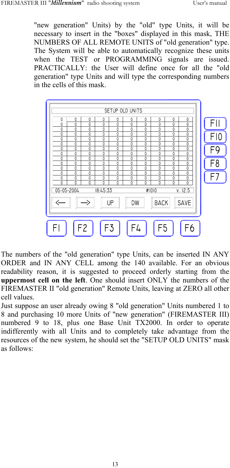 FIREMASTER III "Millennium"  radio shooting system           User&rsquo;s manual  13"new generation" Units) by the "old" type Units, it will be necessary to insert in the "boxes" displayed in this mask, THE NUMBERS OF ALL REMOTE UNITS of "old generation" type. The System will be able to automatically recognize these units when the TEST or PROGRAMMING signals are issued. PRACTICALLY: the User will define once for all the "old generation" type Units and will type the corresponding numbers in the cells of this mask.   The numbers of the "old generation" type Units, can be inserted IN ANY ORDER and IN ANY CELL among the 140 available. For an obvious readability reason, it is suggested to proceed orderly starting from the uppermost cell on the left. One should insert ONLY the numbers of the FIREMASTER II "old generation" Remote Units, leaving at ZERO all other cell values. Just suppose an user already owing 8 "old generation" Units numbered 1 to 8 and purchasing 10 more Units of "new generation" (FIREMASTER III) numbered 9 to 18, plus one Base Unit TX2000. In order to operate indifferently with all Units and to completely take advantage from the resources of the new system, he should set the "SETUP OLD UNITS" mask as follows:  