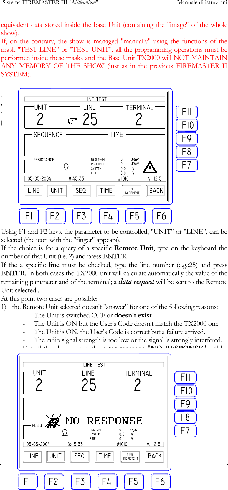  Sistema FIREMASTER III "Millennium"     Manuale di istruzioni      18equivalent data stored inside the base Unit (containing the "image" of the whole show). If, on the contrary, the show is managed "manually" using the functions of the mask "TEST LINE" or "TEST UNIT", all the programming operations must be performed inside these masks and the Base Unit TX2000 will NOT MAINTAIN ANY MEMORY OF THE SHOW (just as in the previous FIREMASTER II SYSTEM).  This is the mask as shown when the LINE TEST has been selected: the fields "SEQUENCE", "TIME", "RESISTANCE" and the values relative to "RSSI UNIT", RSSI MAIN", "SYSTEM" and "FIRE", are EMPTY or set to ZERO because none unit has been selected yet.. Using F1 and F2 keys, the parameter to be controlled, "UNIT" or "LINE", can be selected (the icon with the "finger" appears). If the choice is for a query of a specific Remote Unit, type on the keyboard the number of that Unit (i.e. 2) and press ENTER If the a specific line must be checked, type the line number (e.g.:25) and press ENTER. In both cases the TX2000 unit will calculate automatically the value of the remaining parameter and of the terminal; a data request will be sent to the Remote Unit selected.. At this point two cases are possible: 1)  the Remote Unit selected doesn't "answer" for one of the following reasons: -  The Unit is switched OFF or doesn't exist -  The Unit is ON but the User's Code doesn't match the TX2000 one. -  The Unit is ON, the User's Code is correct but a failure arrived. -  The radio signal strength is too low or the signal is strongly interfered. For all the above cases, the error message "NO RESPONSE" will be issued:  