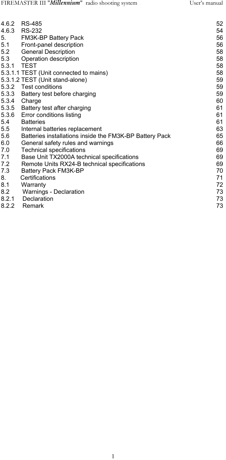 FIREMASTER III "Millennium"  radio shooting system           User&rsquo;s manual  14.6.2    RS-485         52 4.6.3    RS-232         54 5.         FM3K-BP Battery Pack              56 5.1       Front-panel description              56 5.2       General Description              58 5.3       Operation description              58 5.3.1    TEST         58 5.3.1.1 TEST (Unit connected to mains)           58 5.3.1.2 TEST (Unit stand-alone)       59 5.3.2    Test conditions        59 5.3.3    Battery test before charging            59 5.3.4    Charge         60 5.3.5    Battery test after charging            61 5.3.6    Error conditions listing              61 5.4       Batteries        61 5.5       Internal batteries replacement            63 5.6       Batteries installations inside the FM3K-BP Battery Pack      65 6.0       General safety rules and warnings          66 7.0       Technical specifications             69 7.1   Base Unit TX2000A technical specifications        69 7.2   Remote Units RX24-B technical specifications        69 7.3  Battery Pack FM3K-BP       70 8.      Certifications        71 8.1       Warranty        72 8.2 Warnings - Declaration       73 8.2.1 Declaration        73 8.2.2 Remark         73  