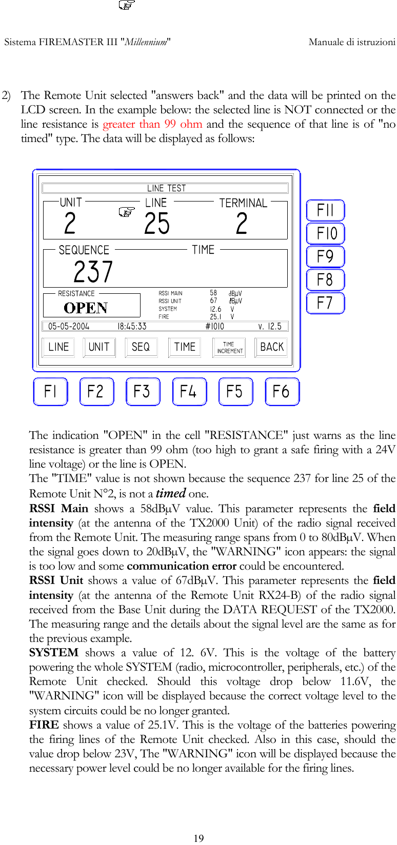  Sistema FIREMASTER III "Millennium"     Manuale di istruzioni      19 2)  The Remote Unit selected "answers back" and the data will be printed on the LCD screen. In the example below: the selected line is NOT connected or the line resistance is greater than 99 ohm and the sequence of that line is of "no timed" type. The data will be displayed as follows:  The indication "OPEN" in the cell "RESISTANCE" just warns as the line resistance is greater than 99 ohm (too high to grant a safe firing with a 24V line voltage) or the line is OPEN. The "TIME" value is not shown because the sequence 237 for line 25 of the Remote Unit N&deg;2, is not a timed one. RSSI Main shows a 58dB&micro;V value. This parameter represents the field intensity (at the antenna of the TX2000 Unit) of the radio signal received from the Remote Unit. The measuring range spans from 0 to 80dB&micro;V. When the signal goes down to 20dB&micro;V, the "WARNING" icon appears: the signal is too low and some communication error could be encountered. RSSI Unit shows a value of 67dB&micro;V. This parameter represents the field intensity (at the antenna of the Remote Unit RX24-B) of the radio signal received from the Base Unit during the DATA REQUEST of the TX2000. The measuring range and the details about the signal level are the same as for the previous example. SYSTEM  shows a value of 12. 6V. This is the voltage of the battery powering the whole SYSTEM (radio, microcontroller, peripherals, etc.) of the Remote Unit checked. Should this voltage drop below 11.6V, the "WARNING" icon will be displayed because the correct voltage level to the system circuits could be no longer granted. FIRE shows a value of 25.1V. This is the voltage of the batteries powering the firing lines of the Remote Unit checked. Also in this case, should the value drop below 23V, The "WARNING" icon will be displayed because the necessary power level could be no longer available for the firing lines. 