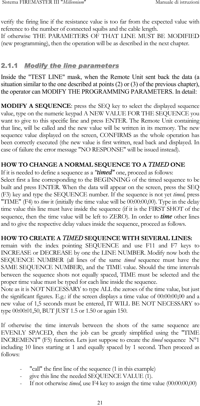  Sistema FIREMASTER III "Millennium"     Manuale di istruzioni      21verify the firing line if the resistance value is too far from the expected value with reference to the number of connected squibs and the cable length. If otherwise THE PARAMETERS OF THAT LINE MUST BE MODIFIED (new programming), then the operation will be as described in the next chapter.  2.1.1   Modify the line parameters Inside the "TEST LINE" mask, when the Remote Unit sent back the data (a situation similar to the one described at points (2) or (3) of the previous chapter), the operator can MODIFY THE PROGRAMMING PARAMETERS. In detail:  MODIFY A SEQUENCE: press the SEQ key to select the displayed sequence value, type on the numeric keypad A NEW VALUE FOR THE SEQUENCE you want to give to this specific line and press ENTER. The Remote Unit containing that line, will be called and the new value will be written in its memory. The new sequence value displayed on the screen, CONFIRMS as the whole operation has been correctly executed (the new value is first written, read back and displayed. In case of failure the error message "NO RESPONSE" will be issued instead).  HOW TO CHANGE A NORMAL SEQUENCE TO A TIMED ONE If it is needed to define a sequence as a "timed" one, proceed as follows: Select first a line corresponding to the BEGINNING of the timed sequence to be built and press ENTER. When the data will appear on the screen, press the SEQ (F3) key and type the SEQUENCE number. If the sequence is not yet timed, press "TIME" (F4) to time it (initially the time value will be 00:00:00,00). Type in the delay time value this line must have inside the sequence (if it is the FIRST SHOT of the sequence, then the time value will be left to ZERO). In order to time other lines and to give the respective delay values inside the sequence, proceed as follows. HOW TO CREATE A TIMED SEQUENCE WITH SEVERAL LINES: remain with the index pointing SEQUENCE and use F11 and F7 keys to INCREASE or DECREASE by one the LINE NUMBER. Modify now both the SEQUENCE NUMBER (all lines of the same timed sequence must have the SAME SEQUENCE NUMBER), and the TIME value. Should the time intervals between the sequence shots not equally spaced, TIME must be selected and the proper time value must be typed for each line inside the sequence. Note as it is NOT NECESSARY to type ALL the zeroes of the time value, but just the significant figures. E.g.: if the screen displays a time value of 00:00:00,00 and a new value of 1,5 seconds must be entered, IT WILL BE NOT NECESSARY to type 00:00:01,50, BUT JUST 1.5 or 1.50 or again 150.  If otherwise the time intervals between the shots of the same sequence are EVENLY SPACED, then the job can be greatly simplified using the "TIME INCREMENT" (F5) function. Lets just suppose to create the timed sequence  N&deg;1 including 10 lines starting at 1 and equally spaced by 1 second. Then proceed as follows:  -  "call" the first line of the sequence (1 in this example) -  give this line the needed SEQUENCE VALUE (1). - If not otherwise timed, use F4 key to assign the time value (00:00:00,00) 