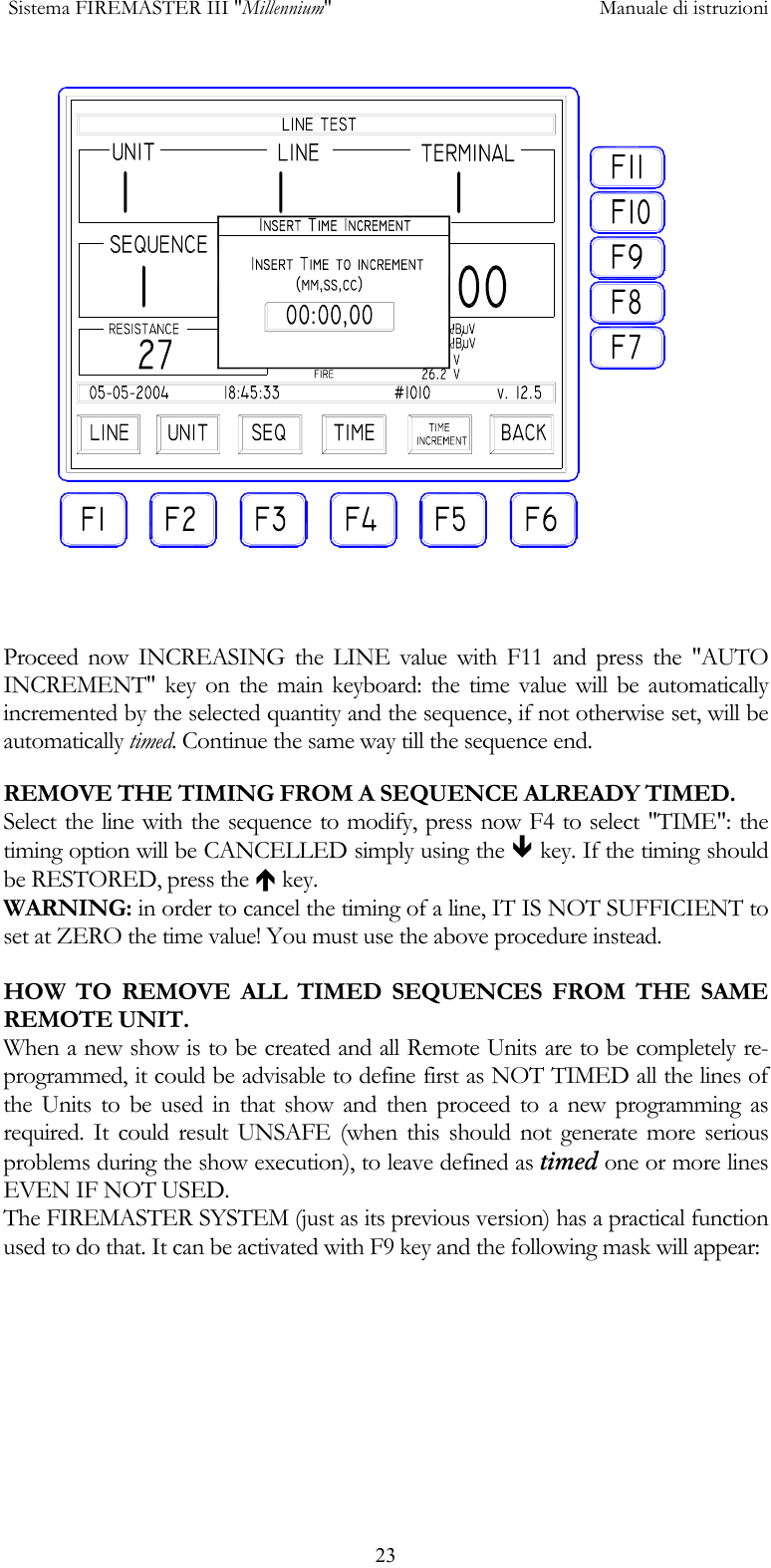  Sistema FIREMASTER III "Millennium"     Manuale di istruzioni      23  Proceed now INCREASING the LINE value with F11 and press the "AUTO INCREMENT" key on the main keyboard: the time value will be automatically incremented by the selected quantity and the sequence, if not otherwise set, will be automatically timed. Continue the same way till the sequence end. REMOVE THE TIMING FROM A SEQUENCE ALREADY TIMED. Select the line with the sequence to modify, press now F4 to select "TIME": the timing option will be CANCELLED simply using the &ETH; key. If the timing should be RESTORED, press the &Iuml; key. WARNING: in order to cancel the timing of a line, IT IS NOT SUFFICIENT to set at ZERO the time value! You must use the above procedure instead.  HOW TO REMOVE ALL TIMED SEQUENCES FROM THE SAME REMOTE UNIT. When a new show is to be created and all Remote Units are to be completely re-programmed, it could be advisable to define first as NOT TIMED all the lines of the Units to be used in that show and then proceed to a new programming as required. It could result UNSAFE (when this should not generate more serious problems during the show execution), to leave defined as timed one or more lines EVEN IF NOT USED. The FIREMASTER SYSTEM (just as its previous version) has a practical function used to do that. It can be activated with F9 key and the following mask will appear: 