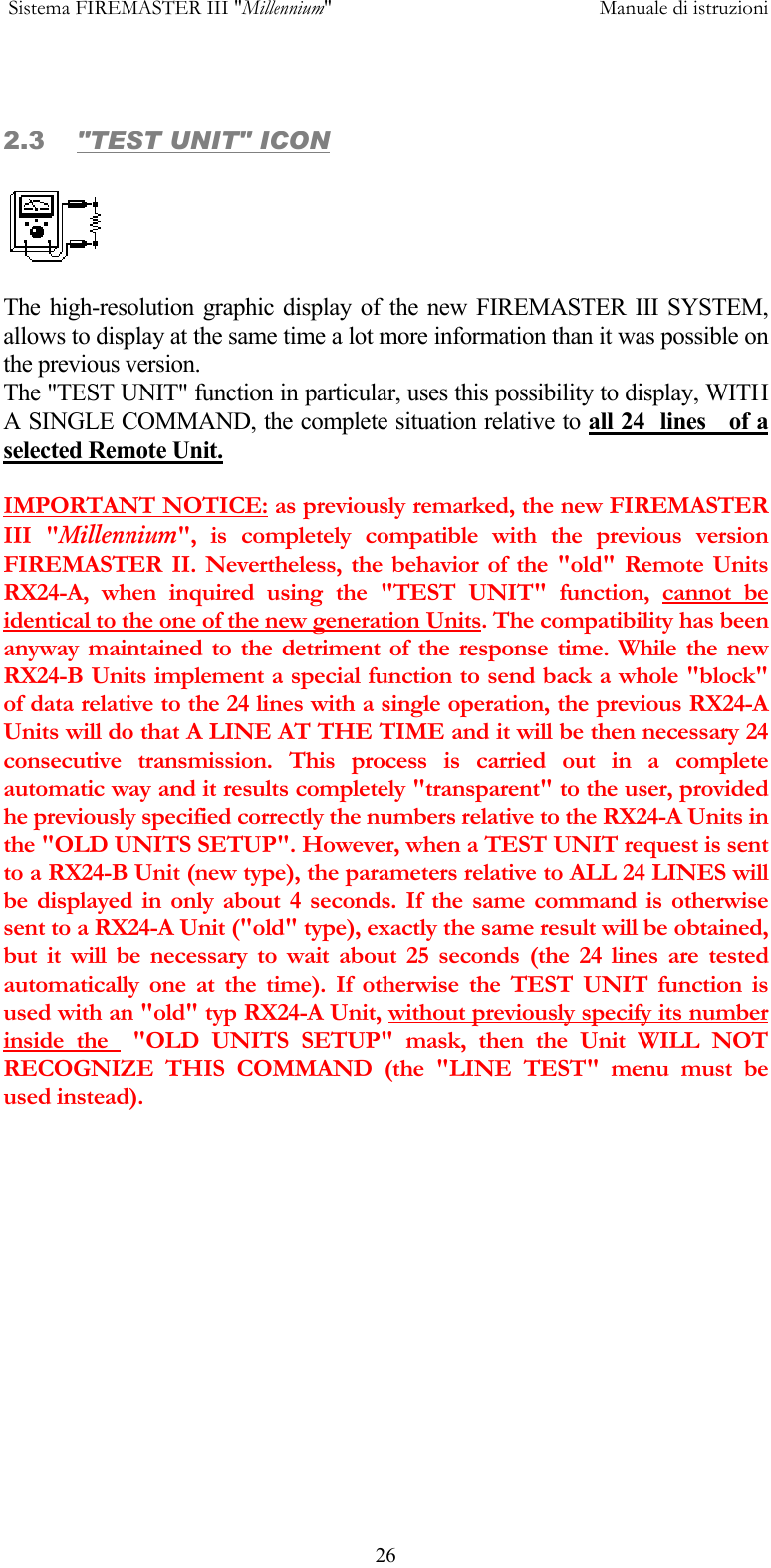  Sistema FIREMASTER III "Millennium"     Manuale di istruzioni      26 2.3  "TEST UNIT" ICON  The high-resolution graphic display of the new FIREMASTER III SYSTEM, allows to display at the same time a lot more information than it was possible on the previous version. The "TEST UNIT" function in particular, uses this possibility to display, WITH A SINGLE COMMAND, the complete situation relative to all 24  lines   of a selected Remote Unit.  IMPORTANT NOTICE: as previously remarked, the new FIREMASTER III "Millennium", is completely compatible with the previous version FIREMASTER II. Nevertheless, the behavior of the "old" Remote Units RX24-A, when inquired using the "TEST UNIT" function, cannot be identical to the one of the new generation Units. The compatibility has been anyway maintained to the detriment of the response time. While the new RX24-B Units implement a special function to send back a whole "block" of data relative to the 24 lines with a single operation, the previous RX24-A Units will do that A LINE AT THE TIME and it will be then necessary 24 consecutive transmission. This process is carried out in a complete automatic way and it results completely "transparent" to the user, provided he previously specified correctly the numbers relative to the RX24-A Units in the "OLD UNITS SETUP". However, when a TEST UNIT request is sent to a RX24-B Unit (new type), the parameters relative to ALL 24 LINES will be displayed in only about 4 seconds. If the same command is otherwise sent to a RX24-A Unit ("old" type), exactly the same result will be obtained, but it will be necessary to wait about 25 seconds (the 24 lines are tested automatically one at the time). If otherwise the TEST UNIT function is used with an "old" typ RX24-A Unit, without previously specify its number inside the  "OLD UNITS SETUP" mask, then the Unit WILL NOT RECOGNIZE THIS COMMAND (the "LINE TEST" menu must be used instead). 