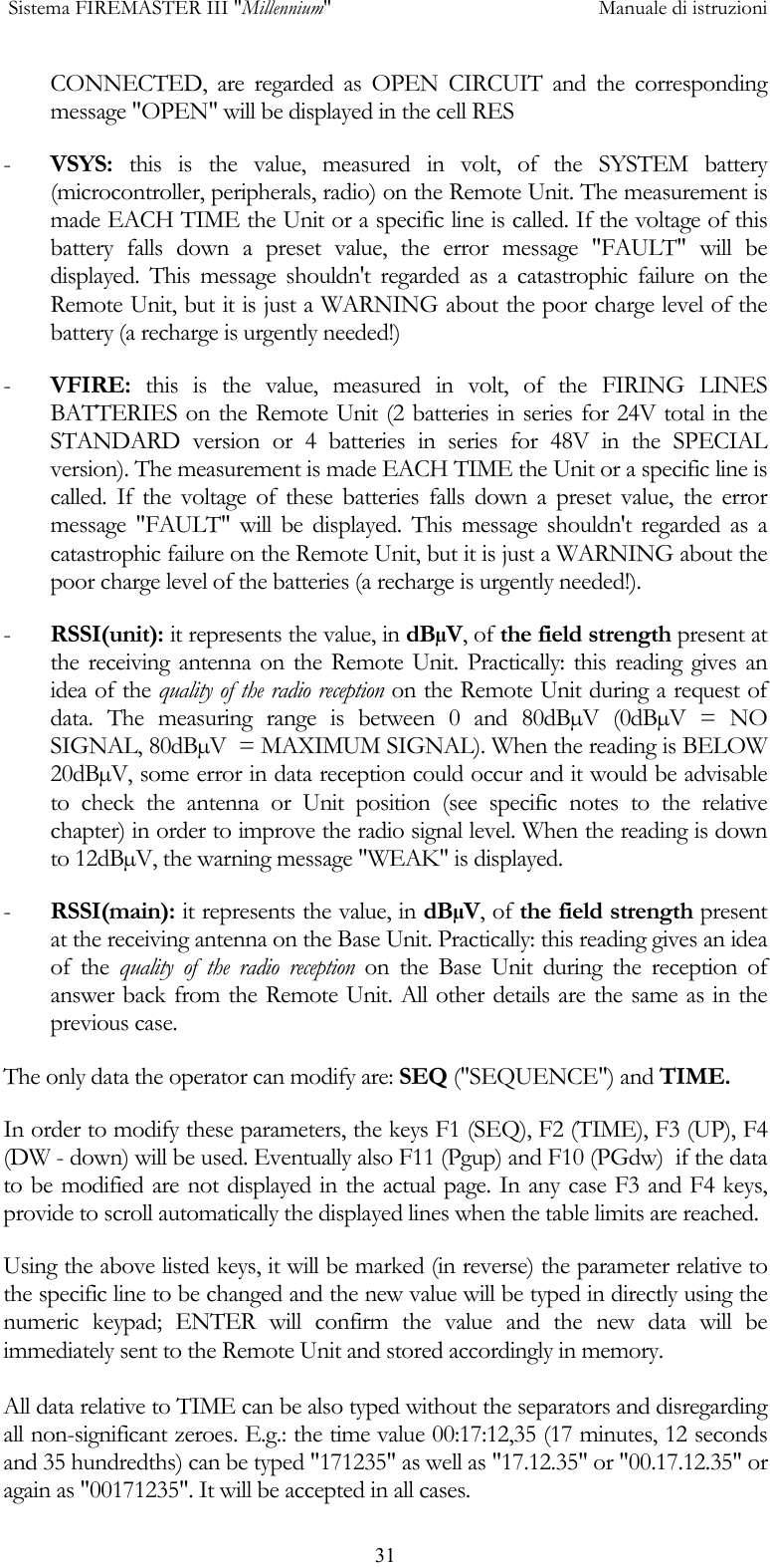  Sistema FIREMASTER III "Millennium"     Manuale di istruzioni      31CONNECTED, are regarded as OPEN CIRCUIT and the corresponding message "OPEN" will be displayed in the cell RES -  VSYS: this is the value, measured in volt, of the SYSTEM battery (microcontroller, peripherals, radio) on the Remote Unit. The measurement is made EACH TIME the Unit or a specific line is called. If the voltage of this battery falls down a preset value, the error message "FAULT" will be displayed. This message shouldn't regarded as a catastrophic failure on the Remote Unit, but it is just a WARNING about the poor charge level of the battery (a recharge is urgently needed!) -  VFIRE: this is the value, measured in volt, of the FIRING LINES BATTERIES on the Remote Unit (2 batteries in series for 24V total in the STANDARD version or 4 batteries in series for 48V in the SPECIAL version). The measurement is made EACH TIME the Unit or a specific line is called. If the voltage of these batteries falls down a preset value, the error message "FAULT" will be displayed. This message shouldn't regarded as a catastrophic failure on the Remote Unit, but it is just a WARNING about the poor charge level of the batteries (a recharge is urgently needed!). -  RSSI(unit): it represents the value, in dB&micro;V, of the field strength present at the receiving antenna on the Remote Unit. Practically: this reading gives an idea of the quality of the radio reception on the Remote Unit during a request of data. The measuring range is between 0 and 80dB&micro;V (0dB&micro;V = NO SIGNAL, 80dB&micro;V  = MAXIMUM SIGNAL). When the reading is BELOW 20dB&micro;V, some error in data reception could occur and it would be advisable to check the antenna or Unit position (see specific notes to the relative chapter) in order to improve the radio signal level. When the reading is down to 12dB&micro;V, the warning message "WEAK" is displayed. -  RSSI(main): it represents the value, in dB&micro;V, of the field strength present at the receiving antenna on the Base Unit. Practically: this reading gives an idea of the quality of the radio reception on the Base Unit during the reception of answer back from the Remote Unit. All other details are the same as in the previous case.  The only data the operator can modify are: SEQ ("SEQUENCE") and TIME. In order to modify these parameters, the keys F1 (SEQ), F2 (TIME), F3 (UP), F4 (DW - down) will be used. Eventually also F11 (Pgup) and F10 (PGdw)  if the data to be modified are not displayed in the actual page. In any case F3 and F4 keys, provide to scroll automatically the displayed lines when the table limits are reached. Using the above listed keys, it will be marked (in reverse) the parameter relative to the specific line to be changed and the new value will be typed in directly using the numeric keypad; ENTER will confirm the value and the new data will be immediately sent to the Remote Unit and stored accordingly in memory.  All data relative to TIME can be also typed without the separators and disregarding all non-significant zeroes. E.g.: the time value 00:17:12,35 (17 minutes, 12 seconds and 35 hundredths) can be typed "171235" as well as "17.12.35" or "00.17.12.35" or again as "00171235". It will be accepted in all cases. 