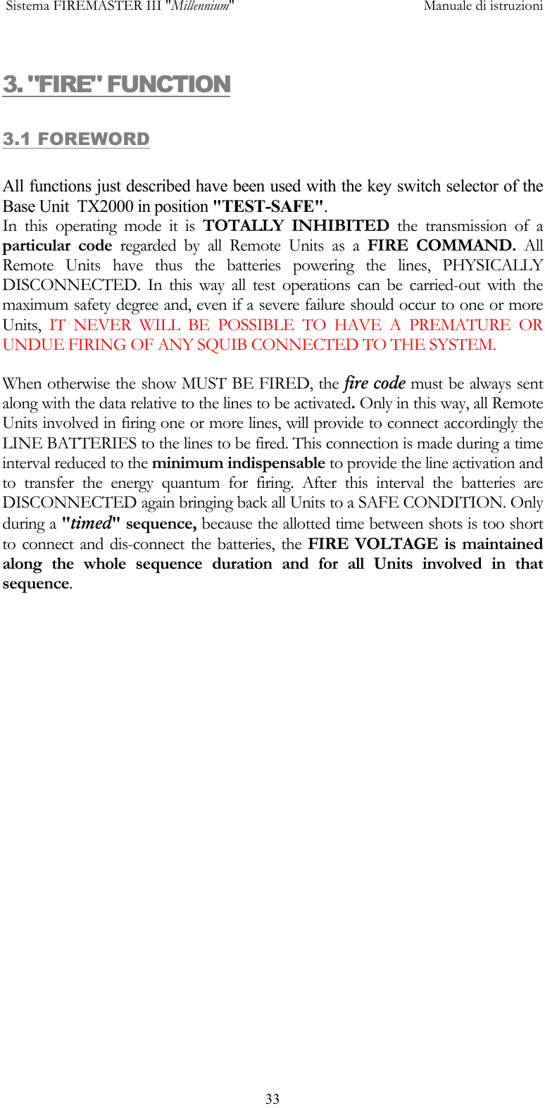  Sistema FIREMASTER III "Millennium"     Manuale di istruzioni      333. "FIRE" FUNCTION 3.1 FOREWORD  All functions just described have been used with the key switch selector of the Base Unit  TX2000 in position "TEST-SAFE". In this operating mode it is TOTALLY INHIBITED the transmission of a particular code regarded by all Remote Units as a FIRE COMMAND. All Remote Units have thus the batteries powering the lines, PHYSICALLY DISCONNECTED. In this way all test operations can be carried-out with the maximum safety degree and, even if a severe failure should occur to one or more Units,  IT NEVER WILL BE POSSIBLE TO HAVE A PREMATURE OR UNDUE FIRING OF ANY SQUIB CONNECTED TO THE SYSTEM. When otherwise the show MUST BE FIRED, the fire code must be always sent along with the data relative to the lines to be activated. Only in this way, all Remote Units involved in firing one or more lines, will provide to connect accordingly the LINE BATTERIES to the lines to be fired. This connection is made during a time interval reduced to the minimum indispensable to provide the line activation and to transfer the energy quantum for firing. After this interval the batteries are DISCONNECTED again bringing back all Units to a SAFE CONDITION. Only during a "timed" sequence, because the allotted time between shots is too short to connect and dis-connect the batteries, the FIRE VOLTAGE is maintained along the whole sequence duration and for all Units involved in that sequence. 