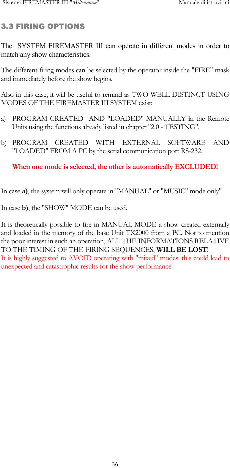  Sistema FIREMASTER III "Millennium"     Manuale di istruzioni      363.3 FIRING OPTIONS  The  SYSTEM FIREMASTER III can operate in different modes in order to match any show characteristics. The different firing modes can be selected by the operator inside the "FIRE" mask and immediately before the show begins. Also in this case, it will be useful to remind as TWO WELL DISTINCT USING MODES OF THE FIREMASTER III SYSTEM exist:  a)  PROGRAM CREATED  AND "LOADED" MANUALLY in the Remote Units using the functions already listed in chapter "2.0 - TESTING".  b) PROGRAM CREATED WITH EXTERNAL SOFTWARE AND "LOADED" FROM A PC by the serial communication port RS-232. When one mode is selected, the other is automatically EXCLUDED!  In case a), the system will only operate in "MANUAL" or "MUSIC" mode only"  In case b), the "SHOW" MODE can be used.  It is theoretically possible to fire in MANUAL MODE a show created externally  and loaded in the memory of the base Unit TX2000 from a PC. Not to mention the poor interest in such an operation, ALL THE INFORMATIONS RELATIVE TO THE TIMING OF THE FIRING SEQUENCES, WILL BE LOST! It is highly suggested to AVOID operating with "mixed" modes: this could lead to unexpected and catastrophic results for the show performance! 